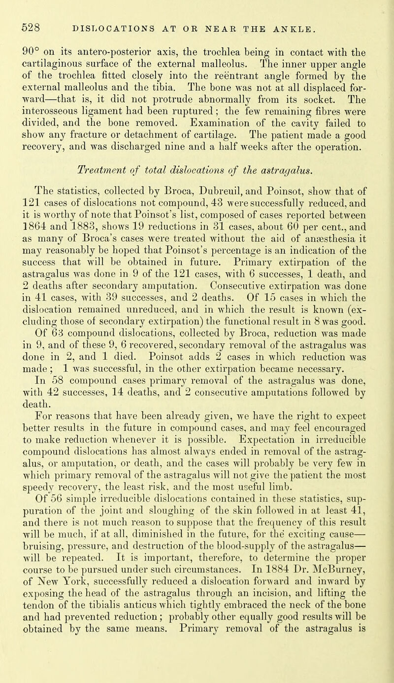 90° on its antero-posterior axis, the trochlea being in contact with the cartilaginous surface of the external malleolus. The inner upper angle of the trochlea fitted closely into the reentrant angle formed by the external malleolus and the tibia. The bone was not at all displaced for- ward—that is, it did not protrude abnormally from its socket. The interosseous ligament had been ruptured; the few remaining fibres were divided, and the bone removed. Examination of the cavity failed to show any fi'acture or detachment of cartilage. The patient made a good recovery, and was discharged nine and a half weeks after the operation. Treatment of total dislocations of the astragalus. The statistics, collected by Broca, Dubreuil, and Poinsot, show that of 121 cases of dislocations not compound, 43 were successfully reduced, and it is worthy of note that Poinsot's list, composed of cases reported between 1864 and 1883, shows 19 reductions in 31 cases, about 60 per cent., and as many of Broca's cases were treated without the aid of anaesthesia it may reasonably be hoped that Poinsot's percentage is an indication of the success that will be obtained in future. Primary extirpation of the astragalus was done in 9 of the 121 cases, with 6 successes, 1 death, and 2 deaths after secondary amputation. Consecutive extirpation was done in 41 cases, with 39 successes, and 2 deaths. Of 15 cases in which the dislocation remained unreduced, and in which the result is known (ex- cluding those of secondary extirpation) the functional result in 8 was good. Of 63 compound dislocations, collected by Broca, reduction was made in 9, and of these 9, 6 recovered, secondary removal of the astragalus was done in 2, and 1 died. Poinsot adds 2 cases in which reduction was made; 1 was successful, in the other extirpation became necessary. In 58 compound cases primary removal of the astragalus was done, with 42 successes, 14 deaths, and 2 consecutive amputations followed by death. For reasons that have been already given, we have the right to expect better results in the future in compound cases, and may feel encouraged to make reduction whenever it is possible. Expectation in irreducible compound dislocations has almost always ended in removal of the astrag- alus, or amputation, or death, and the cases will probably be very few in which primary removal of the astragalus will not give the patient the most speedy recovery, the least risk, and the most useful limb. Of 56 simple irreducible dislocations contained in these statistics, sup- puration of the joint and sloughing of the skin followed in at least 41, and there is not much reason to suppose that the frequency of this result will be much, if at all, diminished in the future, for the exciting cause— bruising, pressure, and destruction of the blood-supply of the astragalus— Avill be repeated. It is important, therefore, to determine the proper course to be pursued under such circumstances. In 1884 Dr. McBurney, of New York, successfully reduced a dislocation forward and inward by exposing the head of the astragalus through an incision, and lifting the tendon of the tibialis anticus which tightly embraced the neck of the bone and had prevented reduction; probably other equally good results will be obtained by the same means. Primary removal of the astragalus is