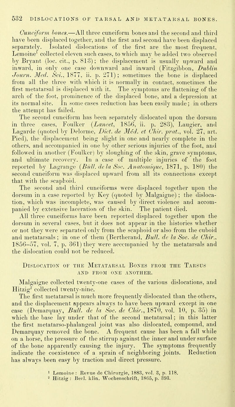 Cuneiform hones.—All three cuneiform bones and the second and third have been displaced together, and the first and second have been displaced separately. Isolated dislocations of the first are the most fi-equent, Lemoine' collected eleven such cases, to which may be added two observed by Bryant (loc. cit., p. 813); the displacement is usually upward and inward, in only one case downAvard and inward (Fitzgibbon, Dublin Journ. Med. Sci., 1877, ii. p. 271); sometimes the bone is displaced from all the three with which it is normally in contact, sometimes the first metatarsal is displaced with it. The symptoms are flattening of the arch of the foot, prominence of the displaced bone, and a depression at its normal site. In some cases reduction has been easily made; in others the attempt has failed. The second cuneiform has been separatel}' dislocated upon the dorsum in three cases, Foulker (Lancet, 1856, ii. p. 283), Laugier, and Lagarde (quoted by Delorme, Diet, de 31ed. et Chir. prat., vol. 27, art. Pied), the displacement being slight in one and nearly complete in the others, and accompanied in one by other serious injuries of the foot, and followed in another (Foulker) by sloughing of the skin, grave symptoms, and ultimate recovery. In a case of multiple injuries of the foot reported by Lagrange {Bull, dela Soc. Avatomique, 1871, p. 180) the second cuneiform was displaced upward from all its connections except that with the scaphoid. The second and third cuneiforms were displaced together upon the dorsum in a case reported by Key (quoted Ijy Malgaigne); the disloca- tion, which Avas incomplete, was caused by direct violence and accom- panied by extensive laceration of the skin. The patient died. All three cuneiforms have been reported displaced together upon the dorsum in several cases, but it does not appear in the histories Avhether or not they Avere separated only from the scaphoid or also from the cuboid and metatarsals; in one of them (Bertherand, Bull, de la Soc. de Chir., 1856-57, vol. 7, p. 361) they Avere accompanied by the metatarsals and the dislocation could not be reduced. Dislocation of the Metatarsal Bones from the Tarsus and from one another. Malgaigne collected twenty-one cases of the various dislocations, and Hitzig^ collected tAventy-nine. The first metatarsal is much more frequently dislocated than the others, and the displacement appears ahvays to have been upAvard except in one case (Demarquay, Bull, de la Soc. de Chir., 1870, vol. 10, p. 35) in which the base lay under that of the second metatarsal; in this latter the first metatarso-phalangeal joint was also dislocated, compound, and Demarquay removed the bone. A frequent cause has been a fall Avhile on a horse, the pressure of tlie stirrup against the inner and under surface of the bone apparently causing the injury. The symptoms frequently indicate the coexistence of a sprain of neighboring joints. Reduction has ahvays been easy by traction and direct pressure. ■ Lemoine : ReA'ue de Chiriirijie, 1883, vol. 3, p. 118. 2 Hitzig : Bei 1. klin. Wochenschrift, 1865, p. 393.