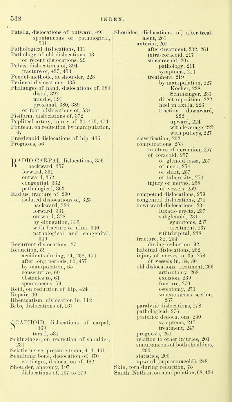 Patella, dislocations of, outward, 493 spontaneous or pathological, 501 Pathological dislocations, 111 Pathology of old dislocations, 43 of recent dislocations, 29 Pelvis, dislocations of, 394 fracture of, 437, 453 Pendel-methode, at shoulder, 223 Perineal dislocations, 435 Phalanges of hand, dislocations of, 380 distal, 392 middle, 391 proximal, 380, 389 of foot, dislocations of, 534 Pisiform, dislocations of, 372 Popliteal artery, injury of, 34, 470, 474 Pouteau, on reduction by manipulation, 67 Praeglenoid dislocations of hip, 436 Prognosis, 56 EADIO-CAEPAL dislocations, 356 backward, 357 forward, 361 outward, 362 congenital, 362 pathological, 363 Hadius, fracture of, 290 isolated dislocations of, 323 backward, 324 forward, 331 outward, 328 by elongation, 335 with fracture of ulna, 340 pathological and congenital, 349 Recurrent dislocations, 27 Heduction, 59 accidents during, 74, 268, 454 after long periods, 60, 457 by manipulation, 65 consecutive, 60 obstacles to, 61 spontaneous, 59 Held, on reduction of hip, 424 Hepair, 40 Rheumatism, dislocation in, 112 Eibs, dislocations of, 167 OCAPHOID, dislocations of carpal, U 369 tarsal, 531 Sehinzinger, on reduction of shoulder, 231 Sciatic nerve, pressure upon, 414, 461 Semilunar bone, dislocation of, 370 cartilages, dislocation of, 482 Shoulder, anatomy, 197 dislocations of, 197 to 279 Shoulder, dislocations of, after-treat- ment, 261 anterior, 207 after-treatment, 232, 261 intra-coracoid, 217 subcoracoid, 207 pathology, 211 symptoms, 214 treatment, 219 by manipulation, 227 Kocher, 225 Sehinzinger, 231 direct re]3osition, 222 heel in axilla, 226 traction downward, 222 upward, 224 with leverage, 225 with 23ulleys, 227 classification, 202 complications, 253 fracture of acromion, 257 of coracoid, 257 of glenoid fossa, 257 of neck, 254 of shaft, 257 of tuberosity, 254 injury of nerves, 258 of vessels, 259 compound dislocations, 259 congenital dislocations, 271 downward dislocations, 234 luxatio erecta, 237 subglenoid, 234 sym))toms, 237 treatment, 237 subtricipital, 238 fracture, 32, 254 during reduction, 92 habitual dislocations, 262 injury of nerves in, 35, 258 of vessels in, 34, 80 old dislocations, treatment, 266 arthrotomy, 268 excision, 269 fracture, 270 osteotomy, 271 subcutaneous section, 267 paralytic dislocations, 278 pathological, 276 posterior dislocations, 240 symptoms, 245 treatment, 247 prognosis, 261 relation to other injuries, 201 simultaneous of both shoulders, 260 statistics, 200 upward (supracoracoid), 248 Skin, torn during reduction, 75 Smith, Nathan, on manipulation, 68,424