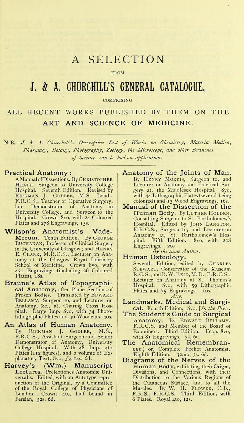 A SELECTION FROM J. & A. CHDRCHILL'S GENERAL CATALOGUE, COMPRISING ALL RECENT WORKS PUBLISHED BY THEM ON THE ART AND SCIENCE OF MEDICINE. N.B.- -/. 4 ^- Churchill's Descriptive List of Works on Chemistry^ Materia Medica, Pharmacy, Botany, Photography, Zoology, the Microscope, and other Branches of Science, can be had on application. Practical Anatomy : A Manual of Dissections. By Christopher Heath, Surgeon to University College Hospital. Seventh Edition. Revised by RiCKMAN J. GODLEE, M.S. Lond., F. R. C. S., Teacher of Operative Surgery, late Demonstrator of Anatomy in University College, and Surgeon to the Hospital. Crown 8vo, with 24 Coloured Plates and 278 Engravings, 155. Wilson's Anatomist's Vade- Mecum. Tenth Edition. By George Buchanan, Professor of Clinical Surgery in the University of Glasgow; and Henry E. Clark, M.R.C.S., Lecturer on Ana- tomy at the Glasgow Royal Infirmary School of Medicine. Crown 8vo, with 450 Engravings (including 26 Coloured Plates), 18s. Braune's Atlas of Topographi- cal Anatomy, after Plane Sections of Frozen Botlies. Translated by Edward Bellamy, Surgeon to, and Lecturer on Anatomy, &c., at. Charing Cross Hos- pital. Large Imp. 8vo, with 34 Photo- lithographic Plates and 46 Woodcuts, 40s. An Atlas of Human Anatomy. By RiCKMAN J. GODLEE, M.S., F. R.C.S., Assistant Surgeon and Senior Demonstrator of Anatomy, University College Hospital. With 48 Imp. 4to Plates (112 figures), and a volume of Ex- planatory Text. 8vo, £\ 14s. 6d. Harvey's (Wm.) Manuscript Lectures. Prelectiones Anatomiae Uni- versalis. Edited, with an Autotype repro- duction of the Original, by a Committee of the Royal College of Physicians of London. Crown 4to, half bound in Persian, 52s. 6d. Anatomy of the Joints of Man. By Henry Morris, Surgeon to, and Lecturer on Anatomy and Practical Sur- gery at, the Middlesex Hospital. 8vo, with 44 Lithographic Plates (several being coloured) and 13 Wood Engravings, 16s. Manual of the Dissection of the Human Body. By Luther Holden, Consulting Surgeon to .St. Bartholomew's Hospital. Edited by John Langton, F.R.C.S., Surgeon to, and Lecturer on Anatomy at, St. Bartholomew's Hos- pital. Fifth Edition. 8vo, with 208 Engravings. 20s. By the same A nth or. Human Osteology. Seventh Edition, edited by Ch.^RLES Stewart, Conservator of the Museum R.C.S.,andR. W. Reid, M.D., F.R.C.S., Lecturer on Anatomy at St. Thomas's Hospital. 8vo, with 59 Lithographic Plates and 75 Engravings. 16s. Also. Landmarks, Medical and Surgi- cal. Fourth Edition. 8vo. [In the Presi. The Student's Guide to Surgical Anatomy. By Edward Bellamy, F.R.C.S. and Member of the Board of Examiners. Third Edition. Fcap. 8vo, with 81 Engravings. 7s. 6d. The Anatomical Remembran- cer ; or, Complete Pocket Anatomist. Eighth Edition. 32mo, 3s. 6d. Diagrams of the Nerves of the Human Body, exhibiting their Orig;n, Divisions, and Connections, with their Distribution to the Various Regions of the Cutaneous Surface, and to all the Muscles. By W. H. Flower, C.P>., F.R.S., F.R.C.S. Third Edition, with 6 Plates. Royal 4to, 12s.