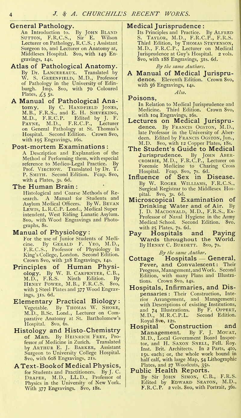 General Pathology. An Introduction to. By John Bland Sutton, F.R.C.S., Sir E. Wilson Lecturer on Pathology, R.C.S. ; Assistant Surgeon to, and Lecturer on Anatomy at, Middlesex Hospital. 8vo, with 149 En- gravings, 14s. Atlas of Pathological Anatomy. By Dr. Lancereaux. Translated by W. S. Greenfield, M.D., Professor of Pathology in the University of Edin- burgh. Imp. 8vo, with 70 Coloured Plates, 5s. A Manual of Pathological Ana- tomy. By C. Handfield Jones, M.B., F.R.S., and E. H. Sieveking, M.D., F.R.C.P. Edited by J. F. Payne, M.D., F.R.C.P., Lecturer on General Pathology at St. Thomas's Hospital. Second Edition. Crown 8vo, with 195 Engravings, 16s. Post-mortem Examinations : A Description and Explanation of the Method of Performing them, with especial reference to Medico-Legal Practice. By Prof. ViRCHOW. Translated by Dr. T. P. Smith. Second Edition. Fcap. Svo, with 4 Plates, 3s. 6d. The Human Brain: Histological and Coarse Methods of Re- search. A Manual for Students and Asylum Medical Officers. ByW. Bevan Lewis, L.R.C.P. Lond., Medical Super intendent. West Riding Lunatic Asylum. Svo, with Wood Engravings and Photo- graphs, 8s. Manual of Physiology : For the use of Junior Students of Medi- cine. By Gerald F. Yeo, M.D., F.R.C.S., Professor of Physiology in King's College, London. Second Edition. Crown 8vo, with 318 Engravings, 14s. Principles of Human Physi- ology. By W. B. Carpenter, C.B., M.D., F.R.S. Ninth Edition. By Henry Power, M.B., F.R.C.S. Svo, with 3 Steel Plates and 377 Wood Engrav- ings, 31s. 6d. Elementary Practical Biology: Vegetable. By Thomas W. Shore, M.D., B.Sc. Lond., Lecturer on Com- parative Anatomy at St. Bartholomew's Hospital. Svo, 6s. Histology and Histo-Chemistry of Man. By Heinrich Frey, Pro- fessor of Medicine in Zurich. Translated by Arthur E. J. Barker, Assistant Surgeon to University College Hospital. Svo, with 608 Engravings, 21s. AText-Bookof Medical Physics, for Students and Practitioners. By J. C. Draper, M.D., LL.D., Professor of Physics in the University of New York. With 377 Engravings. Svo, i8s. Medical Jurisprudence: Its Principles and Practice. By Alfred S. Taylor, M.D., F.R.C.P., F.R.S. Third Edition, by Thomas Stevenson, M.D., F.R.C.P., Lecturer on Medical Jurisprudence at Guy's Hospital. 2 vols. Svo, with 188 Engravings, 31s. 6d. By the same Azttliors. A Manual of Medical Jurispru- dence. Eleventh Edition. Crown Svo, with 56 Engravings, 14s. Also. Poisons, In Relation to Medical Jurisprudence and Medicine. Third Edition. Crown Svo, with 104 Engravings, i6s. Lectures on Medical Jurispru- dence. By Francis Ogston, M.D., late Professor in the University of Aber- deen. Edited by Francis Ogston, Jun., m M.D. Svo, with 12 Copper Plates, iSs. I The Student's Guide to Medical Jurisprudence. By John Aber- CROMBIE, M.D., F.R.C.P., Lecturer on Forensic Medicine to Charing Cross Hospital. Fcap. Svo, 7s. 6d. Influence of Sex in Disease. By W. Roger Williams, F.R.C.S., Surgical Registrar to the Middlesex Hos- pital. Svo, 3s. 6d. Microscopical Examination of Drinking Water and of Air. By J. D. Macdonald, M.D., F.R.S., Ex- Professor of Naval Hygiene in the Army Medical School. Second Edition. Svo. with 25 Plates, 7s. 6d. Pay Hospitals and Paying Wards throughout the World. By Henry C. Burdett. Svo, 7s. By tlie same Author. Cottage Hospitals — General, Fever, and Convalescent: Their Progress, Management, and Work. Second Edition, with many Plans and Illustra- tions. Crown Svo, 14s. Hospitals, Infirmaries, and Dis- pensaries : Their Construction, Inte- rior Arrangement, and Management; with Descriptions of existing Institutions, and 74 Illustrations. By F. Oppert, M.D., M.R.C.P.L. Second Edition. Royal Sve, 12s. Hospital Construction and Management. By F. J. Mouat, M.D., Local Government Board Inspec- tor, and H. Saxon Snell, Fell. Roy. Inst. Brit. Architects. In 2 Parts, 4to, 15s. each; or, the whole work bound in half calf, with large Map, 54 Lithographic Plates, and 27 Woodcuts, 35s. Public Health Reports. By Sir John Simon, C.B., F.R.S. Edited by Edward Seaton, M.D., F.R.C.P. 2 vols. Svo, with Portrait, 36s.