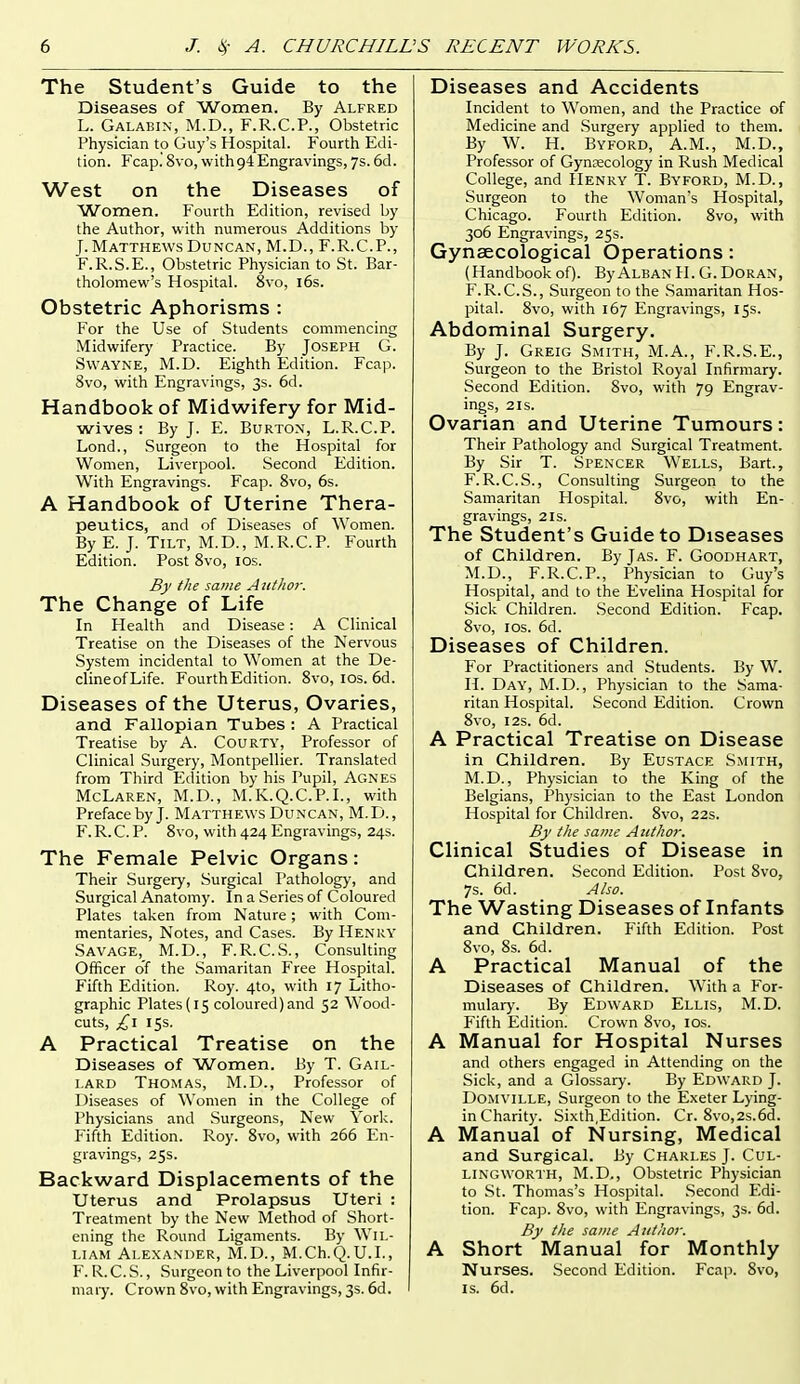 The Student's Guide to the Diseases of Women. By Alfred L. Galabin, M.D., F.R.C.P., Obstetric Physician to Guy's Hospital. Fourth Edi- tion. Fcap.' 8vo, with94 Engravings, ys. 6d. West on the Diseases of Women. Fourth Edition, revised by the Author, with numerous Additions by J. Matthews Duncan, M.D., F.R.C.P., F.R.S.E., Obstetric Physician to St. Bar- tholomew's Hospital. 8vo, i6s. Obstetric Aphorisms : For the Use of Students commencing Midwifery Practice. By Joseph G. SwAYNE, M.D. Eighth Edition. Fca]i. 8vo, with Engravings, 3s. 6d. Handbook of Midwifery for Mid- wives : By J. E. Burton, L.R.C.P. Lond., Surgeon to the Hospital for Women, Liverpool. Second Edition. With Engravings. Fcap. 8vo, 6s. A Handbook of Uterine Thera- peutics, and of Diseases of Women. By E. J. Tilt, M.D., M.R.C.P. Fourth Edition. Post 8vo, los. By the same A iithor. The Change of Life In Flealth and Disease: A Clinical Treatise on the Diseases of the Nervous System incidental to Women at the De- clineofLife. Fourth Edition. 8vo, los. 6d. Diseases of the Uterus, Ovaries, and Fallopian Tubes : A Practical Treatise by A. Courty, Professor of Clinical Surgery, Montpellier. Translated from Third E;dition by his Pupil, Agnes McLaren, M.D., M.IC.Q.C.P.L, with Preface by J. Matthews Duncan, M.D., F. R. C. P. 8vo, with 424 Engravings, 24s. The Female Pelvic Organs: Their Surgery, Surgical Pathology, and Surgical Anatomy. In a Series of Coloured Plates taken from Nature; with Com- mentaries, Notes, and Cases. By Henry Savage, M.D., F.R.C.S., Consulting Officer of the Samaritan Free Hospital. Fifth Edition. Roy. 410, with 17 Litho- graphic Plates (15 coloured) and 52 Wood- cuts, £\ 15s. A Practical Treatise on the Diseases of Women. By T. Gail- lard Thomas, M.D., Professor of Diseases of Women in the College of Physicians and Surgeons, New York. Fifth Edition. Roy. 8vo, with 266 En- gravings, 25s. Backward Displacements of the Uterus and Prolapsus Uteri : Treatment by the New Method of Short- ening the Round Ligaments. By Wil- liam Alexander, M.D., M.Ch.Q.U.L, F. R.C.S., Surgeon to the Liverpool Infir- mary. Crown 8vo, with Engravings, 3s. 6d. Diseases and Accidents Incident to Women, and the Practice of Medicine and Surgery applied to them. By W. H. Byford, A.M., M.D., Professor of Gyneecology in Rush Medical College, and Henry T. Byford, M.D., Surgeon to the Woman's Hospital, Chicago. Fourth Edition. 8vo, with 306 Engravings, 25s. Gynaecological Operations: (Handbook of). By Alban II. G. Doran, F.R.C.S., Surgeon to the Samaritan Hos- pital. 8vo, with 167 Engravings, 15s. Abdominal Surgery. By J. Greig Smith, M.A., F.R.S.E., Surgeon to the Bristol Royal Infirmary. Second Edition. 8vo, with 79 Engrav- ings, 2IS. Ovarian and Uterine Tumours: Their Pathology and Surgical Treatment. By Sir T. Spencer Wells, Bart., F.R.C.S., Consulting Surgeon to the Samaritan Hospital. 8vo, with En- gravings, 2 IS. The Student's Guide to Diseases of Children. By Jas. F. Goodhart, M.D., F.R.C.P., Physician to Guy's Hospital, and to the Evelina Hospital for Sick Children. Second Edition. Fcap. 8vo, ICS. 6d. Diseases of Children. For Practitioners and Students. By W. H. Day, M.D., Physician to the Sama- ritan Hospital. Second Edition. Crown 8vo, I2S. 6d. A Practical Treatise on Disease in Children. By Eustace Smith, M.D., Physician to the King of the Belgians, Physician to the East London Hospital for Children. 8vo, 22s. By the same Author. Clinical Studies of Disease in Children. Second Edition. Post 8vo, 7s. 6d. Also. The Wasting Diseases of Infants and Children. Fifth Edition. Post 8vo, 8s. 6d. A Practical Manual of the Diseases of Children. With a For- mulary. By Edward Ellis, M.D. Fifth Edition. Crown 8vo, los. A Manual for Hospital Nurses and others engaged in Attending on the Sick, and a Glossary. By Edward J. Domville, Surgeon to the Exeter Lying- in Charity. Sixth,Edition. Cr. 8vo,2s.6d. A Manual of Nursing, Medical and Surgical. J3y Charles J. Cul- LINGWORTH, M.D., Obstetric Physician to .St. Thomas's Hospital. .Second Edi- tion. Fcap. 8vo, with Engravings, 3s. 6d. By the same Author. A Short Manual for Monthly Nurses. Second Edition. Fcap. 8vo, IS. 6d.