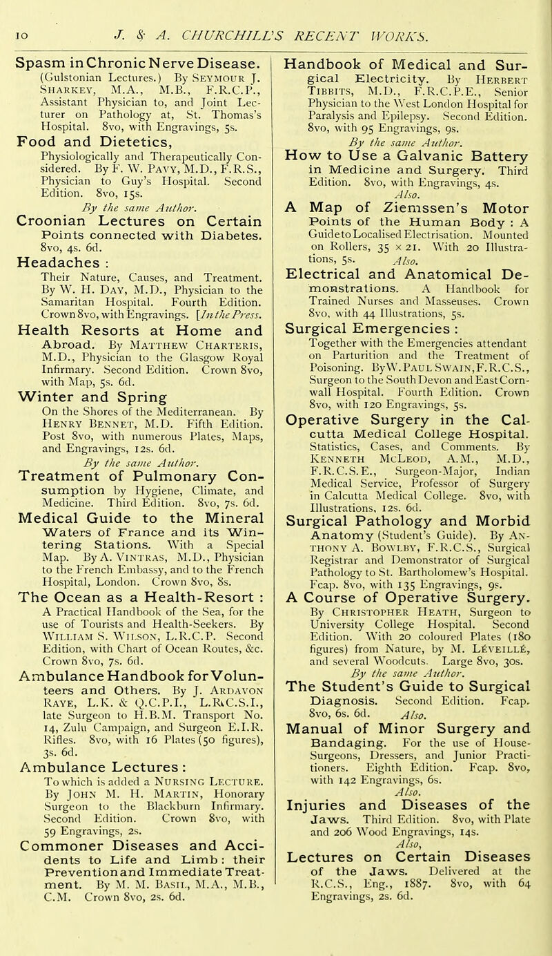 Spasm inChronicNerveDisease. (Gulstonian Lectures.) By Seymour ]. Sharkey, M.A., M.B., F.R.C.P., Assistant Physician to, and Joint Lec- turer on Pathology at, St. Thomas's Hospital. 8vo, with Engravings, Ss. Food and Dietetics, Physiologically and Therapeutically Con- sidered. By F. W. Pavy, M.D., F.R.S., Physician to Guy's Hospital. Second Edition. 8vo, iSs. By the same Author. Croonian Lectures on Certain Points connected with Diabetes. 8vo, 4s. 6d. Headaches : Their Nature, Causes, and Treatment. By W. H. Day, M.D., Physician to the Samaritan Hospital. Fourth Edition. Crown 8vo, with Engravings. [/«the Press. Health Resorts at Home and Abroad. By Matthew Charteris, M.D., Physician to the Glasgow Royal Infirmary. .Second Edition. Crown 8vo, with Map, 5s. 6d. Winter and Spring On the Shores of the Mediterranean. By Henry Bennet, M.D. Fifth Edition. Post 8vo, with numerous Plates, Maps, and Engravings, 12s. 6d. By the same Author. Treatment of Pulmonary Con- sumption by Hygiene, Climate, and Medicine. Third Edition. 8vo, 7s. 6d. Medical Guide to the Mineral Waters of France and its Win- tering Stations. With a Special Map. ByA. ViNTRAS, M.D., Physician to the French Embassy, and to the French Hospital, London. Crown 8vo, 8s. The Ocean as a Health-Resort : A Practical Handbook of the Sea, for the use of Tourists and Health-Seekers. By William S. Wilson, L.R.C.P. Second Edition, with Chart of Ocean Routes, &c. Crown 8vo, 7s. 6d. Ambulance Handbook for Volun- teers and Others. By J. Ardavon Raye, L.K. l^- Q.C.P.I., L.RiC.S.L, late Surgeon to H.B. ]\L Transport No. 14, Zulu Campaign, and .Surgeon E.LR. Rifles. 8vo, with 16 Plates (50 figures), 3s. 6d. Ambulance Lectures : To which is added a Nursing Lecture. By John M. H. Martin, Honorary Surgeon to the Blackburn Infirmary. Second Edition. Crown 8vo, with 59 Engravings, 2s. Commoner Diseases and Acci- dents to Life and Limb: their Preventionand Immediate Treat- ment. By M. M. Bash,, M.A., M.B., Handbook of Medical and Sur- gical Electricity. By Herbert TiBKiTS, M.D., F.R.C.P.E., Senior Physician to the West London Hospital for Paralysis and Epilepsy. Second Edition. 8vo, with 95 Engravings, 9s. By the same Author. How to Use a Galvanic Battery in Medicine and Surgery. Third Edition. 8vo, with Engravings, 4s. Also. A Map of Ziemssen's Motor Points of the Human Body : A GuidetoLocalised Electrisation. Mounted on Rollers, 35 x 21. With 20 Illustra- tions, 5s. Also. Electrical and Anatomical De- monstrations. A Handbook for Trained Nurses and Masseuses. Crown 8vo, v\ith 44 Illustrations, 5s. Surgical Emergencies : Together with the Emergencies attendant on Parturition and the Treatment of Poisoning. ByW.Paul Swain,F.R.C.S., Surgeon to the .South Devon and East Corn- wall Hospital. I'ourth Edition. Crown 8vo, with 120 Engravings, 5s. Operative Surgery in the Cal- cutta Medical College HospitaL Statistics, Cases, and Comments. By Kenneth McLeod, A.M., M.D., F.R.C.S.E., .Surgeon-Major, Indian Medical .Service, Professor of Surgery in Calcutta Medical College. 8vo, with Illustrations, 12s. 6u. Surgical Pathology and Morbid Anatomy (Student's Guide). By An- thony A. Bowlby, P'.R.C.S., Surgical Registrar and Demonstrator of Surgical Pathology to .St. Bartholomew's Hospital. Fcap. 8vo, with 135 Engravings, 9s. A Course of Operative Surgery. By Christopher Heath, .Surgeon to University College Hospital. Second I^dition. With 20 coloured Plates (180 figures) from Nature, by M. LfiVElLLt, and several Woodcuts, Large 8vo, 30s. By the same Author. The Student's Guide to Surgical Diagnosis. Second Edition. Fcap. 8vo, 6s. 6d. Also. Manual of Minor Surgery and Bandaging. For the use of House- Surgeons, Dressers, and Junior Practi- tioners. Eighth Edition. Fcap. 8vo, with 142 Engravings, 6s. Also. Injuries and Diseases of the Jaws. Third Edition. 8vo, with Plate and 206 Wood Engravings, 14 s. Also, Lectures on Certain Diseases of the Jaws. Delivered at the R.C.S., Eng., 1887. 8vo, with 64