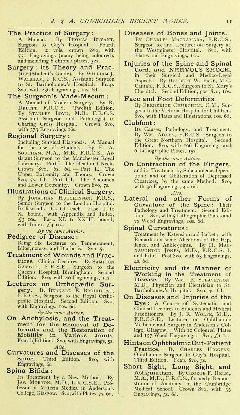 The Practice of Surgery : A Manual. By Thomas Bryant, Surgeon to Guy's Hospital. Fourth Edition. 2 vols, crown 8vo, with 750 Engravings (many being coloured), and including 6 chronio plates, 32s. Surgery: its Theory and Prac- tice (Student's Guide). By William J. Walsham, F.R.C.S., Assistant Surgeon to St. Bartholomew's Hospital. Fcap. 8vo, with 236 Engravings, los. 6d. The Surgeon's Vade-Mecum: A Manual of Modern Surgery. By R. Druitt, F.R.C.S. Twelfth Edition. By Stanley Boyd, M.B., F.R.C.S. Assistant Surgeon and Pathologist to Charing Cross Hospital. Crown 8vo, with 373 Engravings l6s. Regional Surgery : Including Surgical Diagnosis. A Manual for the use of Students. By F. A. SOUTHAM, M.A., M.B., F.R.C.S., As- sistant Surgeon to the Manchester Royal Infirmary. Part I. The Head and Neck. Crown 8vo, 6s. 6d. — Part H. The Upper Extremity and Thorax. Crown 8vo, 7s. 6d. Part HI. The Abdomen and Lower Extremity. Crown 8vo, 7s. Illustrations of Clinical Surgery. By Jonathan Hutchinson, F.R.S., Senior Surgeon to the London Hospital. In fasciculi. 6s. 6d each. Fasc. I. to X. bound, with Appendix and Index, £t, ios. Fasc. XI. to XXIII. bound, with Index, ^^4 ids. By the same Author. Pedigree of Disease: Being Six Lectures on Temperament, Idiosyncrasy, and Diathesis. 8vo, 5s. Treatment of Wounds and Frac- tures. Clinical Lectures. By Sampson Gamgee, F.R.S.E., Surgeon to the Queen's Hospital, Birmingham. Second Edition. 8vo, with 40 Engravings, los. Lectures on Orthopaedic Sur- gery. By Bernard E. Brodhurst, F.R.C.S., Surgeon to the Royal Ortho- paedic Hospital. Second Edition. 8vo, with Engravings, 12s. 6d. By the same Author. On Anchylosis, and the Treat- ment for the Removal of De- formity and the Restoration of Mobility in Various Joints. Fourth^Edition. 8vo, with Engravings, 5s. Also. Curvatures and Diseases of the Spine. Third Edition. 8vo, with Engravings, 6s. Spina Bifida : Its Treatment by a New Method. By Jas. Morton, M.D., L.R.C.S.E., Pro- fessor of Materia Medica in Anderson's Diseases of Bones and Joints. By Charles Macnamara, F.R.C.S., Surgeon to, and Lecturer on Surgery at, the Westminster Hospital. 8vo, with Plates and Engravings, 12s. Injuries of the Spine and Spinal Cord, and NERVOUS SHOCK, in their Surgical and Medico-Legal Aspects. By Herbert W. Page, M.C. Cantab., F.R.C.S., Surgeon to St. Mary's- Hospital. Second Edition, post 8vo, ids. Face and Foot Deformities. By Frederick Churchill, CM., Sur- geon to the Victoria Hospital for Children. 8vo, with Plates and Illustrations, los. 6d. Clubfoot: Its Causes, Pathology, and Treatment. By Wm. Adams, F.R.C.S., Surgeon to- the Great Northern Hospital. Second Edition. 8vo, with io6 Engravings and 6 Lithographic Plates, 15s. By the same Author. On Contraction of the Fingers, and its Treatment by .Subcutaneous Opera- tion ; and on Obliteration of Depressed Cicatrices, by the same Method. 8vo, with 30 Engravings, 4s. 6d. Also. Lateral and other Forms of Curvature of the Spine : Theii; Pathology and Treatment. -Second Edi- tion. Svo, with 5 Lithographic Plates and 72 Wood Engravings, ids. 6d. Spinal Curvatures: Treatment by Extension and Jacket ; with Remarks on some Affections of the Hip, Knee, and Ankle-joints. By H. Mac- naughton Jones, M.D., F.R.C.S. I. and Edin. Post Svo, with 63 Engravings, 4s. 6d. Electricity and its Manner of Working in the Treatment of Disease. By Wm. E. Stea\enson, M.D., Physician and Electrician to St. Bartholomew's Hospital. 8vo, 4s. 6d. On Diseases and Injuries of the Eye : A Course of .Systematic and Clinical Lectures to Students and Medical Practitioners. By J. R. WoLKE, M.D., F.R.C.S.E., Lecturer on Ophthalmic Medicine and Surgery in Anderson's Col- lege, Glasgow. With 10 Coloured Plates and 157 Wood Engravings. Svo, £\ is. Hints on Ophthalmic Out-Patient Practice. By Charles Higgens, Ophthalmic Surgeon to Guy's Hospital. Third Edition. Fcap. Svo, 3s. Short Sight, Long Sight, and Astigmatism. By George F. Helm, M.A., M.D., F.R.C.S., formerly Demon- strator of Anatomy in the Cambridge Medical School. Crown 8vo, with 35