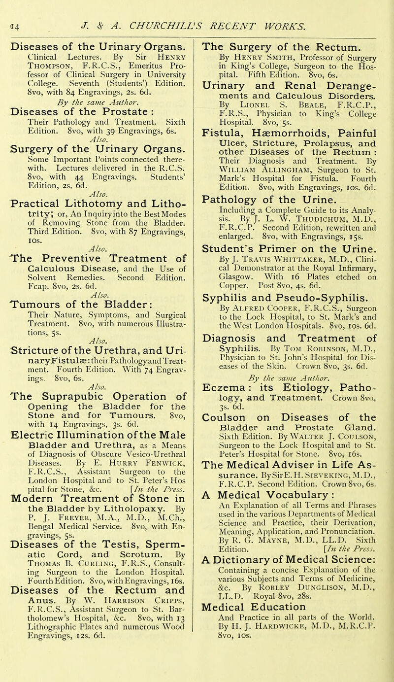 Diseases of the Urinary Organs. Clinical Lectures. By Sir Henry Thompson, F.R.C.S., Emeritus Pro- fessor of Clinical Surgery in University College. Seventh (Students') Edition. 8vo, with 84 Engravings, 2s. 6d. By the same Author. Diseases of the Prostate : Their Pathology and Treatment. Sixth Edition. 8vo, with 39 Engravings, 6s. Also. Surgery of the Urinary Organs. Some Important Points connected there- with. Lectures delivered in the R.C.S. 8vo, with 44 Engravings. Students' Edition, 2s. 6d. Also. Practical Lithotomy and Litho- trity, or. An Inquiry into the Best Modes of Removing Stone from the Bladder. Third Edition. 8vo, with 87 Engravings, ICS. Also. The Preventive Treatment of Calculous Disease, and the Use of Solvent Remedies. Second Edition. P~cap. 8vo, 2s. 6d. Also. Tumours of the Bladder: Their Nature, Symptoms, and Surgical Treatment. 8vo, with numerous Illustra- tions, 5s. Also. Stricture of the Urethra, and Uri- nary Flstulae : their Pathology and Treat- ment. Fourth Edition. With 74 Engrav- ings. 8vo, 6s. Also. The Suprapubic Operation of Opening the Bladder for the Stone and for Tumours. 8vo, with 14 P.ngravings, 3s. 6d. Electric Illumination of the Male Bladder and Urethra, as a Means of Diagnosis of Obscure Vesico-Urethral Diseases. By E:. Hurrv Fenwick, F.R.C.S., Assistant Surgeon to the London Hospital and to St. Peter's Hos pital for Stone, &c. [In tlie Press. Modern Treatment of Stone in the Bladder by Litholopaxy. By P. J. Freyer, M.A., M.D., M.Ch., Bengal Medical Service. 8vo, with En- gravings, 5s. Diseases of the Testis, Sperm- atic Cord, and Scrotum. By Thomas B. Curling, F.R.S., Consult- ing Surgeon to the London Hospital. Fourth Edition. 8vo, with Engravings, l6s. Diseases of the Rectum and Anus. By W. Harrison Cripps, F.R.C.S., Assistant Surgeon to St. Bar- tholomew's Hospital, &c. 8vo, with 13 Lithographic Plates and numerous Wood Engravings, 12s. 6d. The Surgery of the Rectum. By Henry Smith, Professor of Surgery in King's College, Surgeon to the Hos- pital. Fifth Edition. 8vo, 6s. Urinary and Renal Derange- ments and Calculous Disorders. By Lionel S. Beale, F.R.C.P., F.R.S., Physician to King's College Plospital. 8vo, 5s. Fistula, Haemorrhoids, Painful Ulcer, Stricture, Prolapsus, and other Diseases of the Rectum : Their Diagnosis and Treatment. By William Allingham, Surgeon to St. Mark's Hospital for Fistula. Fourth Edition. 8vo, with Engravings, los. 6d. Pathology of the Urine. Including a Complete Guide to its Analy- sis. By J. L. W. Thudichum, M.D., F.R.C.P. Second Edition, rewritten and enlarged. 8vo, with Engravings, 15s. Student's Primer on the Urine. By J. Travis Whittaker, M.D., Clini- cal Demonstrator at the Royal Infirmary, Glasgow. With 16 Plates etched on Copper. Post 8vo, 4s. 6d. Syphilis and Pseudo-Syphilis. By Alfred Cooper, F.R.C.S., Surgeon to the Lock Hospital, to St. Mark's and the West London Hospitals. 8vo, los. 6d. Diagnosis and Treatment of Syphilis. By Tom Robinson, M.D., Physician to St. John's Hospital for Dis- eases of the .Skin. Crown Svo, 3s. 6d. By the same Author. Eczema : its Etiology, Patho- logy, and Treatment. Crown Svo, 3s. 6d. Coulson on Diseases of the Bladder and Prostate Gland. Sixth Edition. By Walter J. Coiilson, Surgeon to the Lock Hospital and to .St. Peter's Hospital for Stone. Svo, l6s. The Medical Adviser in Life As- surance. BySirE.H. Sieveking, M.D., F.R.C.P. .Second Edition. Crown Svo, 6s. A Medical Vocabulary : An P^xplanation of all Terms and Phrases used in the various 1 )epartnients of Medical Science and Practice, their Derivation, Meaning, Application, and Pronunciation. By R. Mayne, M.D., LL.D. Sixth Edition. [7/2 the Press. A Dictionary of Medical Science: Containing a concise Explanation of the various Subjects and Terms of Medicine, &c. By Robley Dunglison, M.I)., LL.D. Royal Svo, 28s. Medical Education And Practice in all parts of the World. By H. J. Haruvvickk, M.D., M.R.C.P. Svo, ICS.