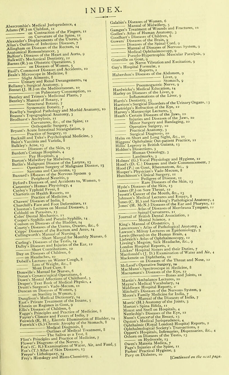 INDEX. Abercrombie's Medical Jurisprudence, 4 Adams (W.) on Clubfoot, 11 on Contraction of the Fingers, 11 on Curvature of the Spine, 11 Alexander's Displacements of the Uterus, 6 Allans Outlines of Infectious Diseases, 7 Allingham on Diseases of the Rectum, 14 Anatomical Remembrancer, 3 , . „ Balfour's Diseases of the Heart and Aorta, 9 Balkwill's Mechanical Dentistry, 12 Barnes (R.) on Obstetric Operations 5 . on Diseases of Women, 5 Basil's Commoner Diseases and Accidents, 10 Beak's Microscope in Medicine, 8 . Slight Ailments, 8 Urinary and Renal Derangements, 14 Bellamy's Surgical Anatomy, 3 Bennet (T. H.) on the Mediterranean, 10 on Pulmonary Consumption, 10 Bentley and Trimen's Medicinal Plants, 7 Bentley's Manual of Botany, 7 . Structural Botany, 7 iSr'pa^l^ro^ Ind Morbid Anatomy, xo Braune's Topographical Anatomy, 3 Brodhurst's Anchylosis, II . _ZZ Curvatures, &c., of the Spme, 11 Orthopa;dic Surgery, 11 _ Bryant's Acute Intestinal Strangulation, 9 . Practice of Surgery, 11 Bucknill and Tuke's Psychological Medicine, 5 Buist's Vaccinia and Variola, 8 Bulkley's Acne, 13 ^ ^ „, . Diseases of the Skin, 13 Burdett's Cottage Hospitals, 4 Pay Hospitals, 4 Burton's Midwifery for Midwives, 6 Butlin's Malignant Disease of the Larynx, 13 Operative Surgery.of Malignant Disease, 13 Sarcoma and Carcinoma, 13 Buzzard's Diseases of the Nervous System 9 Peripheral Neuritis, 9 Byford s Diseases of. and Accidents to. Women, b Carpenter's Human Physiology, 4 Cayley's Typhoid Fever, 8 Charteris on Health Resorts, 10 Practice of Medicine, 8 Chavers' Diseases of India, 8 „ Churchill's Face and foot Deformities, ii_ Clouston's Lectures on Mental Diseases, o Cobbold on Parasites, 13 Coles' Dental Mechanics, Cooner's Syphilis and Pseudo-Syphilis, 14 CoXonon'^Diseases of the Bladder, 14 Courty's Diseases of the Uterus, Ovaries, &c., 6 Crlpps' Diseases of the Rectum and Anus, 14 Cullineworth's Manual of Nursing, 6 Short Manual for Monthly Nurses, 6 Curling's Diseases of the Testis, 14 Dalby's Diseases and Injuries of the fc.ar, 12 , Short Contributions, 12 Day on Diseases of Children, 6 on Headaches, 10 Dobell's Lectures on Winter Cough, 8 Loss of Weight, &c., 8 Mont Dor^ Cure, 8 Domville's Manual for Nurses, 6 Doran's Gynaecological Operations, 6 Down's Mental Affections of Childhood, 5 Draper's Text Book of Medical Physics, 4 Druitt's Surgeon's Vade-Mecum, 11 Duncan on Diseases of Women, 5 on Sterility in Woman, 5 Dunglison's Medical Dictionary, 14 East°s Private Treatment of the Insane, 5 Ebstein on Regimen in Gout, 9 Ellis's Diseases of Children, 6 Fagge's Principles and Practice of Medicine, 8 Fa?fer's Climate and Fevers of India, 7 Fenwi^k (E H.), Electric Illumination of Bladder, 14 lenwick'sCS.) Chronic Atrophy of the Stomach, 8 . Medical Diagnosis, 8 Outlines of Medical treatment, 8 -The Saliva as a Test, 8 Flint's Principles and Practice of Medicine, 7 Flower's Diagrams of the Nerves, 3 , r 1 Fox* (C. B,) Examinations of Water, Air, and Food, Fox's (T.) Atlas of Skin Diseases, 13 Freyer's LUholopaxy, 14 Frey's Histology and Histo-Chemistry, 4 Galabin's Diseases of Women. 6 Manual of Midwifery, 5 , ^ Gamgee's Treatment of Wounds and Fractures, 11 Godlee's Atlas of Human Anatomy, 3 Goodhart's Diseases of Children, 6 Gowers' Diseases of the Brain, 9 Diseases of the Spinal Cord. 9 Manual of Diseases of Nervous System, 9 Medical Ophthalmoscopy, 9 . Pseudo-Hypertrophic Muscular Paralysis, 9 Granville on Gout, 9 . j t- „ „ 1 on Nerve Vibration and Excitation, 9 Guy's Hospital Formula;, 2 Reports, 2 Habershon's Diseases of the Abdomen, 9 Liver, 9 Stomach, 9 - Pneumogastric Nerve, 9 Hardwicke's Medical Education, 14 Harley on Diseases of the Liver, 9 Inflammations of the Liver, 9 S^rSon^l^:^! disorders of the Urinary Organs, : 3 Hartridge's Refraction of the Eye, 12 Harvey's Manuscript Lectures, 3 Heath's Certain Diseases of the Jaws, 10 Injuries and Diseases of the Jaws, 10 Minor Surgery and Bandaging, 10 Operative Surgery, 10 Practical Anatomy, 3 Surgical Diagnosis, 10 Helm on Short and Long Sight, &C., n. Higgens' Ophthalmic Out-patient Practice, 11 Hillis' Leprosy in British Guiana, 13 Holden's Dissections, 3 Human Osteology, 3 Landmarks, 3 , tt • Holmes' (G.) Vocal Physiologj' and Hygiene, 12 Hood's (D. C.) Diseases and their Commencement, 7 Hood (P.) on Gout, Rheumatism, ftc, 9 Hooper's Physician's Vade-Mecum, 8 Hutchinson's Clinical Surgery, 11 Pedigree of Disease, 11 Rare^Diseases of the Skin, 13 Hyde's Diseases of the Skin, 13 lames (P.) on Sore Throat, 12 Jessett's Cancer of the Mouth, &c. , 13 Tohnson's Medical Lectures and Essays, 8 Tones (C. H.) and Sieveking's Pathological Anatomy, 4 Tones'(H. McN.) Diseases of the Ear and Pharynx, 12 Atlas of Diseases of MembranaTympani, 12 Spinal Curvatures. 11 Journal of British Dental Association, 2 t Mental Science, 2 King's Manual of Obstetrics, 5 Lancereaux's Atlas of Pathological Anatomy, 4 Lawson's Milroy Lectures on Epidemiology, 5 Lewis (Bevan) on the Human Brain, 4 Liebreich's Atlas of Ophthalmoscopy, 12 Liveing's Megrim, Sick Headache, cVc, 9 London Hospital Reports, 2 . Luckes' Hospital Sisters and their Du les, 7 Macdonald's (J. D.) Examination of Water and Air. 4 Mackenzie on Diphtheria, 12 _ on Diseases of the Throat and Nose, 12 McLeod's Operative Surgery 10 MacMunn's Spectroscope in Medicine, 8 Macnamara's Diseases of the Eye, 12 Bones and Joints, 11 Martin's Ambulance Lectures, 10 Mayne's Medical Vocabulary, 14 Middlesex Hospital Reports, 2 Mitchell's Diseases of the Nervous System, 9 Moore's Family Medicine for India, 7 Manual of the Diseases of India, 7 Morris' (H.) Anatomy of the Joints, 3 Morton's Spina Bifida, 11 Mouat and Snell on Hospitals, 4 Nettleship's Diseases of the Eye, 12 Nunn's Cancer of the Breast, 13 Ogston's Medical Jurisprudence, 4 Ophthalmic (Royal London) Hospital Reports, 2 Ophthalmological Society's Transactions, 2 Oppert's Hospitals, Infirnianes, Dispensaries, Uc, 4 Osborn on Diseases of the Testis, 13 on Hydrocele, 13 Owen's Materia Medica, 7 Page's Injuries of the Spine, 11 Parkes' Practical Hygiene, 5 Pavy on Diabetes, 10 ^^^^^.^^^^^ ^„ „^,.,.,