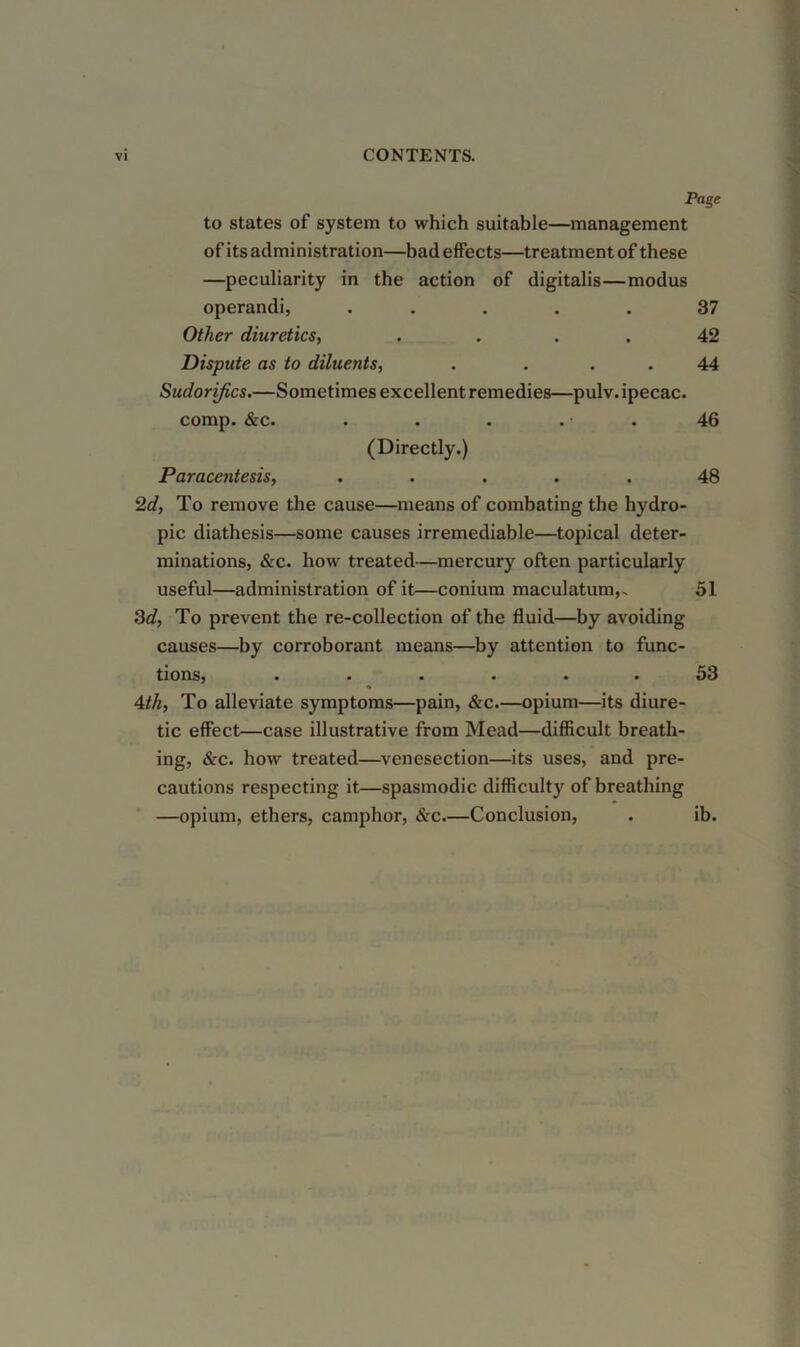 to states of system to which suitable—management of its administration—bad effects—treatment of these —peculiarity in the action of digitalis—modus operandi, . . . . .37 Other diuretics, . . . . 42 Dispute as to diluents, . ... 44 Sudorifics.—Sometimes excellent remedies—pulv. ipecac, comp. &c. . . . . . 46 (Directly.) Paracentesis, ..... 48 2d, To remove the cause—means of combating the hydro- pic diathesis—some causes irremediable—topical deter- minations, &c. how treated-—mercury often particularly useful—administration of it—conium maculatum,. 51 Zd, To prevent the re-collection of the fluid—by avoiding causes—by corroborant means—by attention to func- tions, ...... 53 Ath, To alleviate symptoms—pain, &c.—opium—its diure- tic effect—case illustrative from Mead—difficult breath- ing, &c. how treated—venesection—its uses, and pre- cautions respecting it—spasmodic difficulty of breathing —opium, ethers, camphor, &c.—Conclusion, . ib.