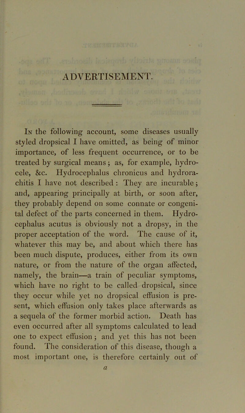 ADVERTISEMENT. In the following account, some diseases usually styled dropsical I have omitted, as being of minor importance, of less frequent occurrence, or to be treated by surgical means; as, for example, hydro- cele, &c. Hydrocephalus chronicus and hydrora- chitis I have not described : They are incurable; and, appearing principally at birth, or soon after, they probably depend on some connate or congeni- tal defect of the parts concerned in them. Hydro- cephalus acutus is obviously not a dropsy, in the proper acceptation of the word. The cause of it, whatever this may be, and about which there has been much dispute, produces, either from its own nature, or from the nature of the organ affected, namely, the brain—a train of peculiar symptoms, which have no right to be called dropsical, since they occur while yet no dropsical effusion is pre- sent, which effusion only takes place afterwards as a sequela of the former morbid action. Death has even occurred after all symptoms calculated to lead one to expect effusion ; and yet this has not been found. The consideration of this disease, though a most important one, is therefore certainly out of a