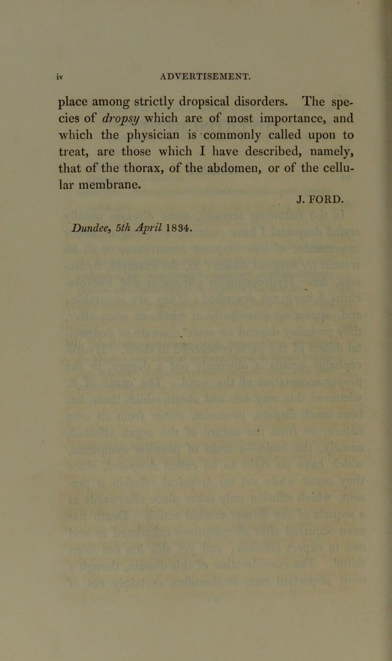 place among strictly dropsical disorders. The spe- cies of dropsy which are of most importance, and which the physician is commonly called upon to treat, are those which I have described, namely, that of the thorax, of the abdomen, or of the cellu- lar membrane. J. FORD. Dundee^ 5th April 1834.