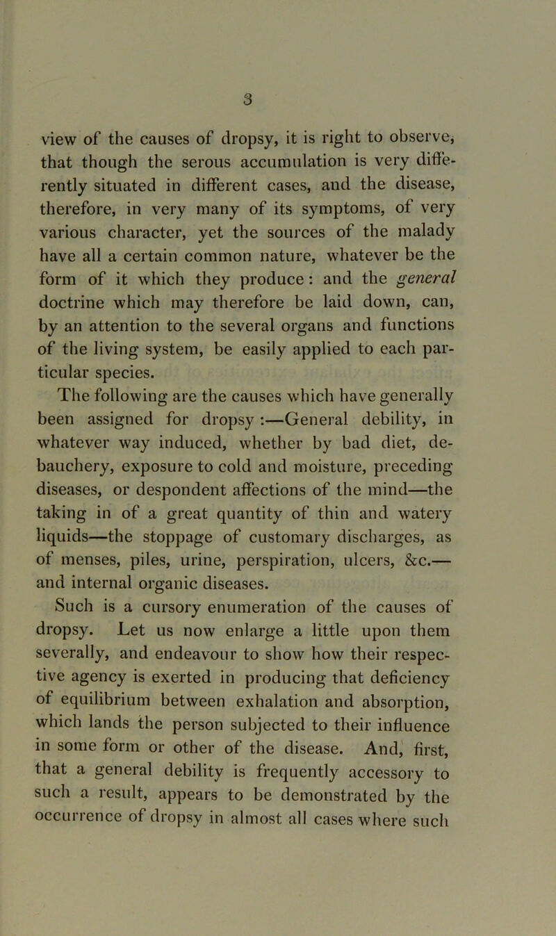 view of the causes of dropsy, it is right to observe, that though the serous accumulation is very diffe- rently situated in different cases, and the disease, therefore, in very many of its symptoms, of very various character, yet the sources of the malady have all a certain common nature, whatever be the form of it which they produce: and the general doctrine which may therefore be laid down, can, by an attention to the several organs and functions of the living system, be easily applied to each par- ticular species. The following are the causes which have generally been assigned for dropsy ;—General debility, in whatever way induced, whether by bad diet, de- bauchery, exposure to cold and moisture, preceding diseases, or despondent affections of the mind—the taking in of a great quantity of thin and watery liquids—the stoppage of customary discharges, as of menses, piles, urine, perspiration, ulcers, &c.— and internal organic diseases. Such is a cursory enumeration of the causes of dropsy. Let us now enlarge a little upon them severally, and endeavour to show how their respec- tive agency is exerted in producing that deficiency of equilibrium between exhalation and absorption, which lands the person subjected to their influence in some form or other of the disease. And,' first, that a general debility is frequently accessory to such a result, appears to be demonstrated by the occurrence of dropsy in almost all cases where such