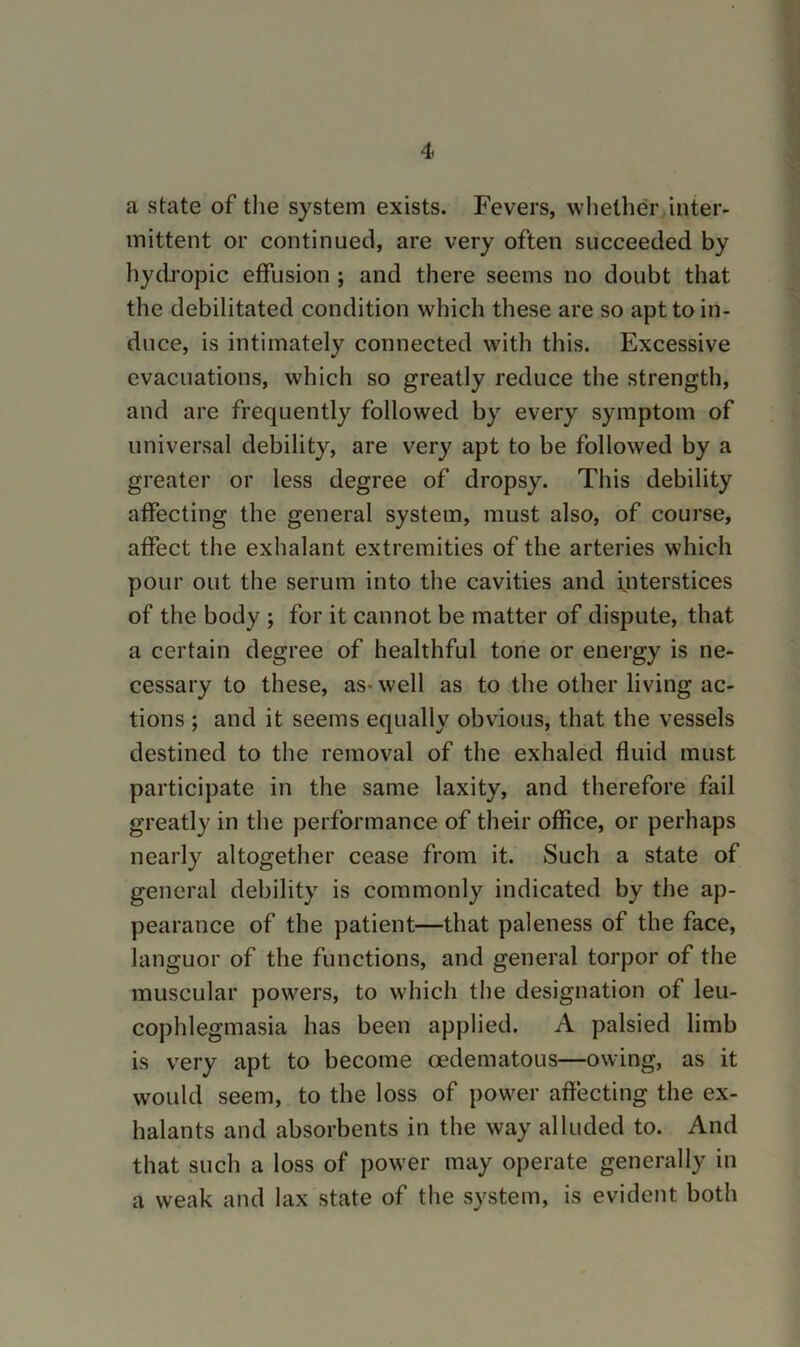 a state of tlie system exists. Fevers, whether inter- mittent or continued, are very often succeeded by hydropic effusion j and there seems no doubt that the debilitated condition which these are so apt to in- duce, is intimately connected with this. Excessive evacuations, which so greatly reduce the strength, and are frequently followed by every symptom of universal debility, are very apt to be followed by a greater or less degree of dropsy. This debility affecting the general system, must also, of course, affect the exhalant extremities of the arteries which pour out the serum into the cavities and interstices of the body ; for it cannot be matter of dispute, that a certain degree of healthful tone or energy is ne- cessary to these, as-well as to the other living ac- tions ; and it seems equally obvious, that the vessels destined to the removal of the exhaled fluid must participate in the same laxity, and therefore fail greatly in the performance of their office, or perhaps nearly altogether cease from it. Such a state of general debility is commonly indicated by the ap- pearance of the patient—that paleness of the face, languor of the functions, and general torpor of the muscular powers, to which tlie designation of leu- cophlegmasia has been applied. A palsied limb is very apt to become oedematous—owing, as it would seem, to the loss of power affecting the ex- halants and absorbents in the way alluded to. And that such a loss of power may operate generally in a weak and lax state of the system, is evident both