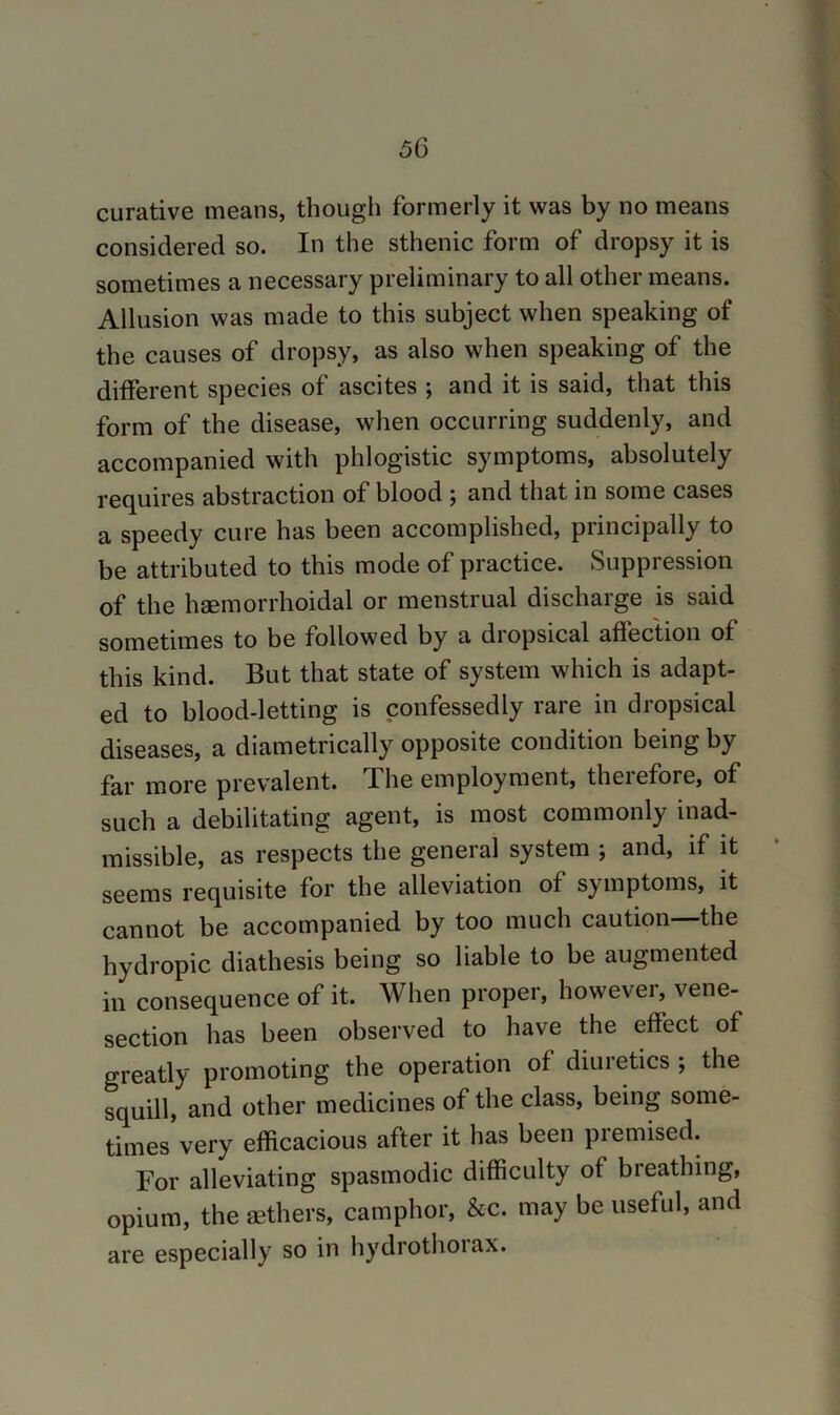 curative means, though formerly it was by no means considered so. In the sthenic form of dropsy it is sometimes a necessary preliminary to all other means. Allusion was made to this subject when speaking of the causes of dropsy, as also when speaking of the different species of ascites ; and it is said, that this form of the disease, when occurring suddenly, and accompanied with phlogistic symptoms, absolutely requires abstraction of blood ; and that in some cases a speedy cure has been accomplished, principally to be attributed to this mode of practice. Suppression of the haemorrhoidal or menstrual discharge is said sometimes to be followed by a diopsical affection of this kind. But that state of system which is adapt- ed to blood-letting is confessedly rare in dropsical diseases, a diametrically opposite condition being by far more prevalent. The employment, therefore, of such a debilitating agent, is most commonly inad- missible, as respects the general system ; and, if it seems requisite for the alleviation of symptoms, it cannot be accompanied by too much caution the hydropic diathesis being so liable to be augmented in consequence of it. When proper, however, vene- section has been observed to have the effect of greatly promoting the operation of diuretics ; the squill, and other medicines of the class, being some- times’very efficacious after it has been premised. For alleviating spasmodic difficulty of breathing, opium, the Eethers, camphor, &c. may be useful, and are especially so in hydrothoiax.