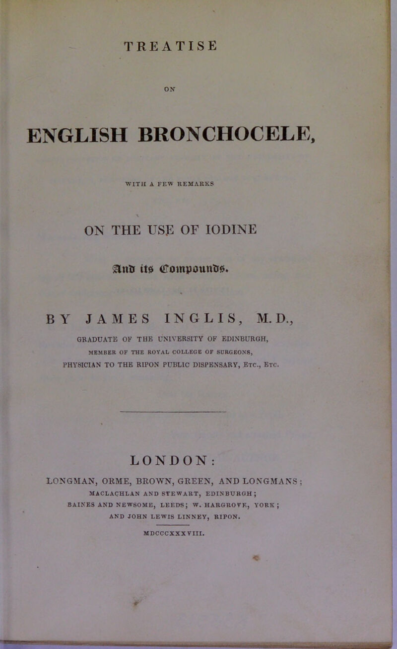 ON ENGLISH BRONCHOCELE, WITH A FEW REMARKS ON THE USE OF IODINE ^ntJ it0 (<rompountJ0. BY JAMES INGLIS, M. D., GRADUATE OK THE UNIVERSITY OF EDINBURGH, MEMBER OF THE ROYAL COLLEGE OF SURGEONS, PHYSICIAN TO THE RIPON PUBLIC DISPENSARY, Etc., Etc. LONDON: LONGMAN, ORME, BROWN, GREEN, AND LONGMANS; MACLAQHLAN AND STEWART, EDINBURGH; BAIKES AND NEWSOME, LEEDS; W. HARGROVE, YORK; AND JOHN LEWIS LINNBV, BIPON. MDCCCXXX VIII. r