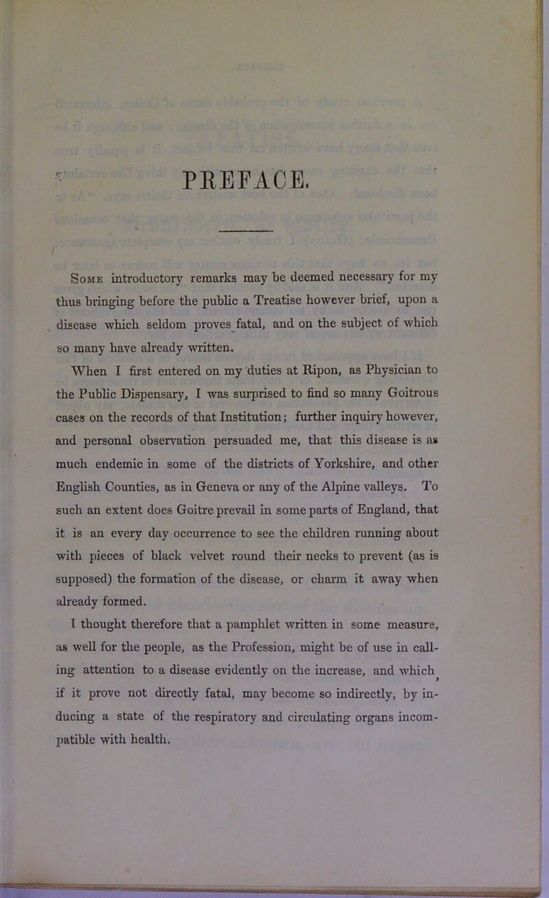 PEEFACE. Some introductory remarks may be deemed necessary for my thus bringing before the public a Treatise however brief, upon a disease which seldom proves fatal, and on the subject of which so many have already written. When I first entered on my duties at Ripon, as Physician to the Public Dispensary, I was surprised to find so many Goitrous cases on the records of that Institution; further inquiry however, and personal observation persuaded me, that this disease is as much endemic in some of the districts of Yorkshire, and other English Counties, as in Geneva or any of the Alpine valleys. To such an extent does Goitre prevail in some parts of England, that it is an every day occurrence to see the children running about with pieces of black velvet roimd their necks to prevent (as is supposed) the formation of the disease, or charm it away when already formed. I thought therefore that a pamphlet written in some measure, as well for the people, as the Profession, might be of use in call- ing attention to a disease evidently on the increase, and which if it prove not directly fatal, may become so indirectly, by in- ducing a state of the respiratory and circulating organs incom- patible with health.