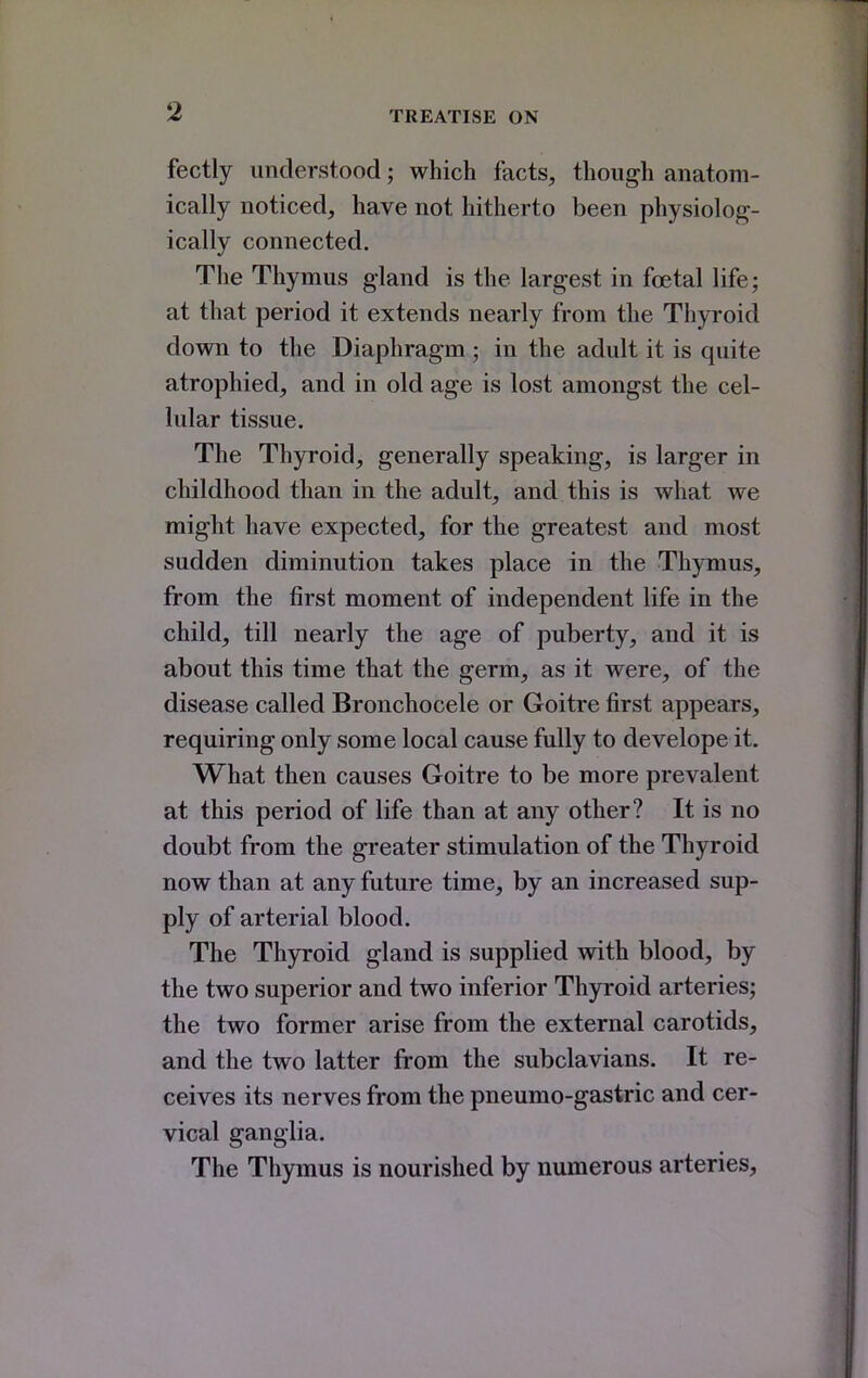 fectly understood; which facts, though anatom- ically noticed, have not hitherto been physiolog- ically connected. The Thymus gland is the largest in foetal life; at that period it extends nearly from the Thyroid down to the Diaphragm ; in the adult it is quite atrophied, and in old age is lost amongst the cel- lular tissue. The Thyroid, generally speaking, is larger in childhood than in the adult, and this is what we might have expected, for the greatest and most sudden diminution takes place in the Thymus, from the first moment of independent life in the child, till nearly the age of puberty, and it is about this time that the germ, as it were, of the disease called Bronchocele or Goitre first appears, requiring only some local cause fully to develope it. What then causes Goitre to be more prevalent at this period of life than at any other? It is no doubt from the greater stimulation of the Thyroid now than at any future time, by an increased sup- ply of arterial blood. The Thyroid gland is supplied with blood, by the two superior and two inferior Thyroid arteries; the two former arise from the external carotids, and the two latter from the subclavians. It re- ceives its nerves from the pneumo-gastric and cer- vical ganglia. The Thymus is nourished by numerous arteries.