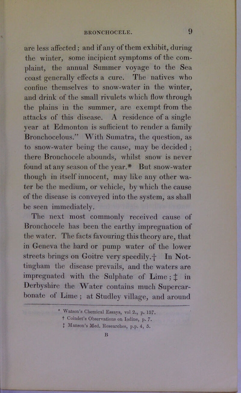 are less affected; and if any of them exhibit, during the winter, some incipient symptoms of the com- plaint, the annual Summer voyage to the Sea coast generally effects a cure. The natives who confine themselves to snow-water in the winter, and drink of the small rivulets which flow through the plains in the summer, are exempt from the attacks of this disease. A residence of a single year at Edmonton is sufficient to render a family Bronchocelous. With Sumatra, the question, as to snow-water being the cause, may be decided ; there Bronchocele abounds, whilst snow is never found at any season of the year.* But snow-water though in itself innocent, may like any other wa- ter be the medium, or vehicle, by which the cause of the disease is conveyed into the system, as shall be seen immediately. The next most commonly received cause of Bronchocele has been the earthy impregnation of the water. The facts favouring this theory are, that in Geneva the hard or pump water of the lower streets brings on Goitre very speedily.f In Not- tingham the disease prevails, and the waters are impregnated with the Sulphate of Lime; % in Derbyshire the Water contains much Supercar- bonate of Lime ; at Studley village, and around • Watson's Chemical Essays, vol 2., p. 157. + Coindet's Observations on Iodine, p. 7. t Manson's Med. Researches, p.p. 4, 5. B