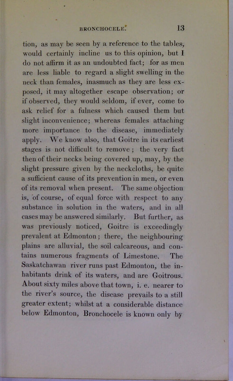 tion, as may be seen by a reference to the tables, would certainly incline us to this opinion, but I do not affirm it as an undoubted fact; for as men are less liable to regard a slight swelling in the neck than females, inasmuch as they are less ex- posed, it may altogether escape observation; or if observed, they would seldom, if ever, come to ask relief for a fulness which caused them but slight inconvenience; whereas females attaching more importance to the disease, immediately apply. We know also, that Goitre in its earliest stages is not difficult to remove; the very fact then of their necks being covered up, may, by the slight pressure given by the neckcloths, be quite a sufficient cause of its prevention in men, or even of its removal when present. The same objection is, of course, of equal force with respect to any substance in solution in the waters, and in all cases may be answered similarly. But further, as was previously noticed. Goitre is exceedingly prevalent at Edmonton; there, the neighbouring plains are alluvial, the soil calcareous, and con- tains numerous fragments of Limestone. The Saskatchawan river runs past Edmonton, the in- habitants drink of its waters, and are Goitrous. About sixty miles above that town, i. e. nearer to the river's source, the disease prevails to a still greater extent; whilst at a considerable distance below Edmonton, Bronchocele is known only by