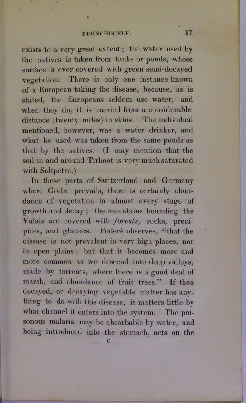 exists to a very great extent; the water used by the natives is taken from tanks or ponds, whose surface is ever covered with green semi-decayed vegetation. There is only one instance known of a European taking the disease, because, as is stated, the Europeans seldom use water, and when they do, it is carried from a considerable distance (twenty miles) in skins. The individual mentioned, however, was a water drinker, and what he used was taken from the same ponds as that by the natives. (I may mention that the soil in and around Tirhoot is very much saturated with Saltpetre.) In those parts of Switzerland and Germany where Goitre prevails, there is certainly abun- dance of vegetation in almost every stage of growth and decay ; the mountains bounding the Valais are covered with forests, rocks, preci- pices, and glaciers. Foder6 observes, that the disease is not prevalent in very high places, nor in open plains; but that it becomes more and more common as we descend into deep valleys, made by torrents, where there is a good deal of marsh, and abundance of fruit trees. If then decayed, or decaying vegetable matter has any- thing to do with this disease, it matters little by what channel it enters into the system. The poi- sonous malaria may be absorbable by water, and being introduced into the stomach, acts on the