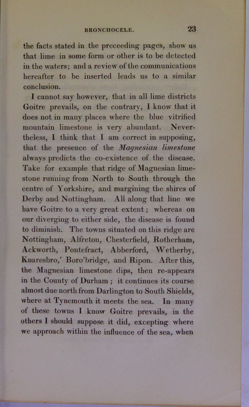 the facts stated in the preceeding pages, show us that lime in some form or other is to be detected in the waters; and a review of the communications hereafter to be inserted leads us to a similar conclusion. I cannot say however, that in all lime districts Goitre prevails, on the contrary, I know that it does not in many places where the blue vitrified mountain limestone is very abundant. Never- theless, I think that I am correct in supposing, that the presence of the Magnesian limestone always predicts the co-existence of the disease. Take for example that ridge of Magnesian lime- stone running from North to South through the centre of Yorkshire, and margining the shires of Derby and Nottingham. All along that line we have Goitre to a very great extent; whereas on our diverging to either side, the disease is found to diminish. The towns situated on this ridge are Nottingham, Alfreton, Chesterfield, Rotherham, Ackworth, Pontefract, Abberford, Wetherby, Knaresbro, Boro'bridge, and Ripon. After this, the Magnesian limestone dips, then re-appears in the County of Durham ; it continues its course almost due north from Darlington to South Shields, where at Tynemouth it meets the sea. In many of these towns I know Goitre prevails, in the others I should suppose it did, excepting where we approach within the influence of the sea, when