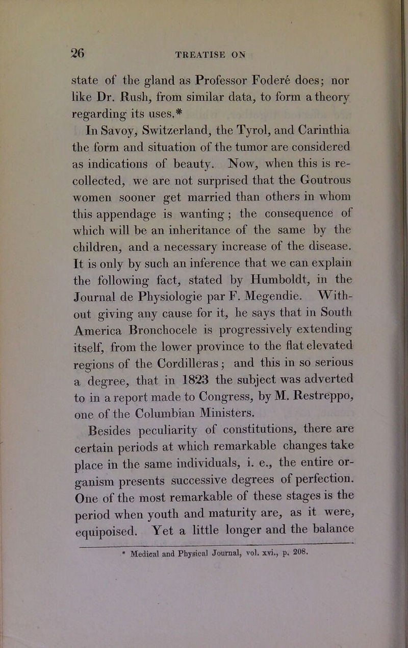 state of the gland as Professor Fodere does; nor like Dr. Rush, from similar data, to form a theory regarding its uses,* In Savoy, Switzerland, the Tyrol, and Carinthia the form and situation of the tumor are considered as indications of beauty. Now, when this is re- collected, we are not surprised that the Goutrous women sooner get married than others in whom this appendage is wanting; the consequence of which will be an inheritance of the same by the children, and a necessary increase of the disease. It is only by such an inference that we can explain the following fact, stated by Humboldt, in the Journal de Physiologic par F. Megendie. With- out giving any cause for it, he says that in South America Bronchocele is progressively extending itself, from the lower province to the flat elevated regions of the Cordilleras; and this in so serious a degree, that in 1823 the subject was adverted to in a report made to Congress, by M. Restre^po, one of the Columbian Ministers. Besides peculiarity of constitutions, there are certain periods at which remarkable changes take place in the same individuals, i. e., the entire or- ganism presents successive degrees of perfection. One of the most remarkable of these stages is the period when youth and maturity are, as it were, equipoised. Yet a little longer and the balance * Medical and Physical Journal, vol. xvi., p. 208.