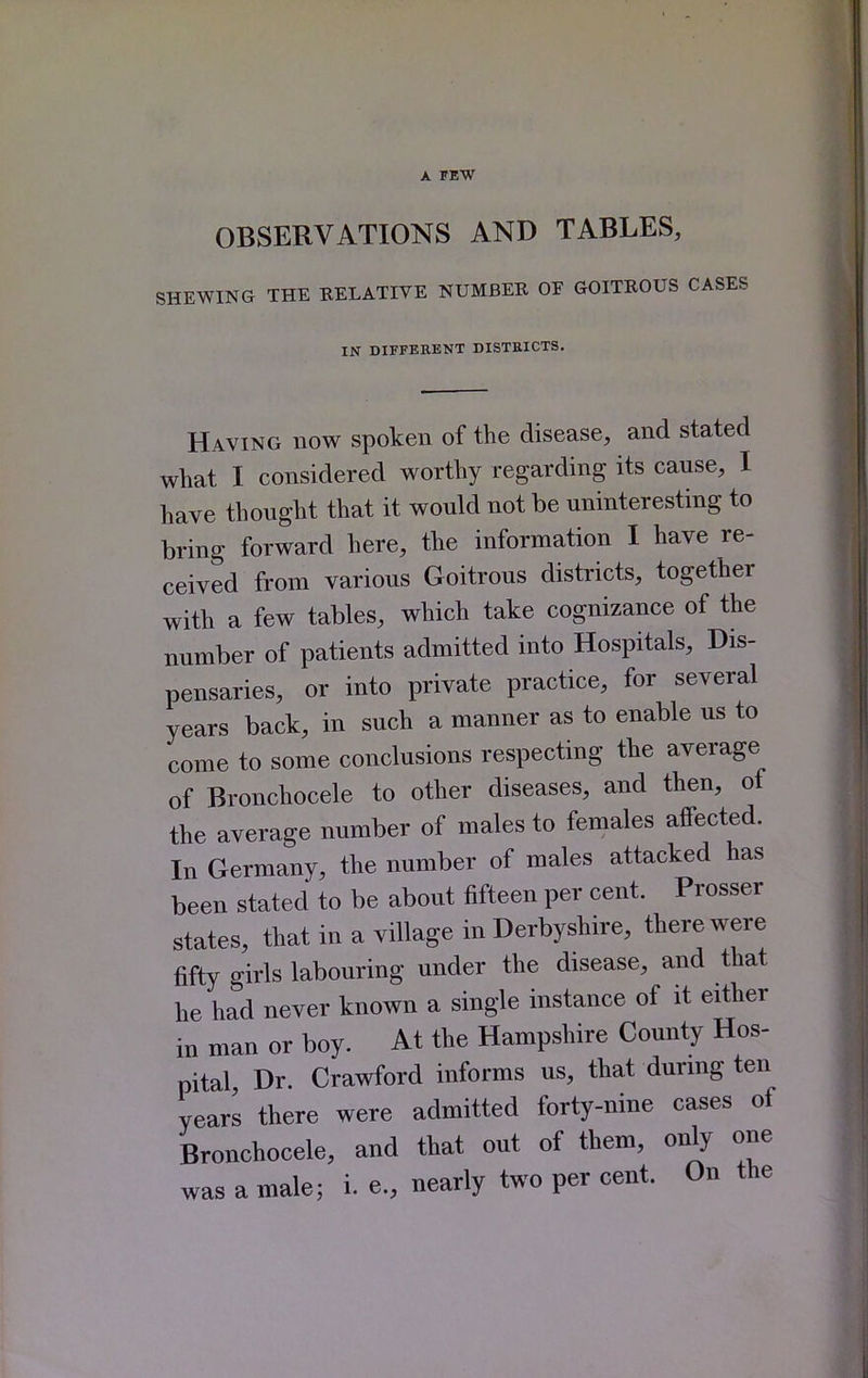 A FEW OBSERVATIONS AND TABLES, SHEWING THE RELATIVE NUMBER OF GOITROUS CASES IN DIFFERENT DISTEICTS. Having now spoken of the disease, and stated what I considered worthy regarding its cause, I have thought that it would not be uninteresting to bring forward here, the information I have re- ceived from various Goitrous districts, together with a few tables, which take cognizance of the number of patients admitted into Hospitals, Dis- pensaries, or into private practice, for several years back, in such a manner as to enable us to come to some conclusions respecting the average of Bronchocele to other diseases, and then, of the average number of males to females affected. In Germany, the number of males attacked has been stated to be about fifteen per cent. Prosser states, that in a village in Derbyshire, there were fifty girls labouring under the disease, and that he had never known a single instance of it either in man or boy. At the Hampshire County Hos- pital Dr. Crawford informs us, that durmg ten years there were admitted forty-nine cases of Bronchocele, and that out of them, only one was a male; i. e., nearly two per cent. On the