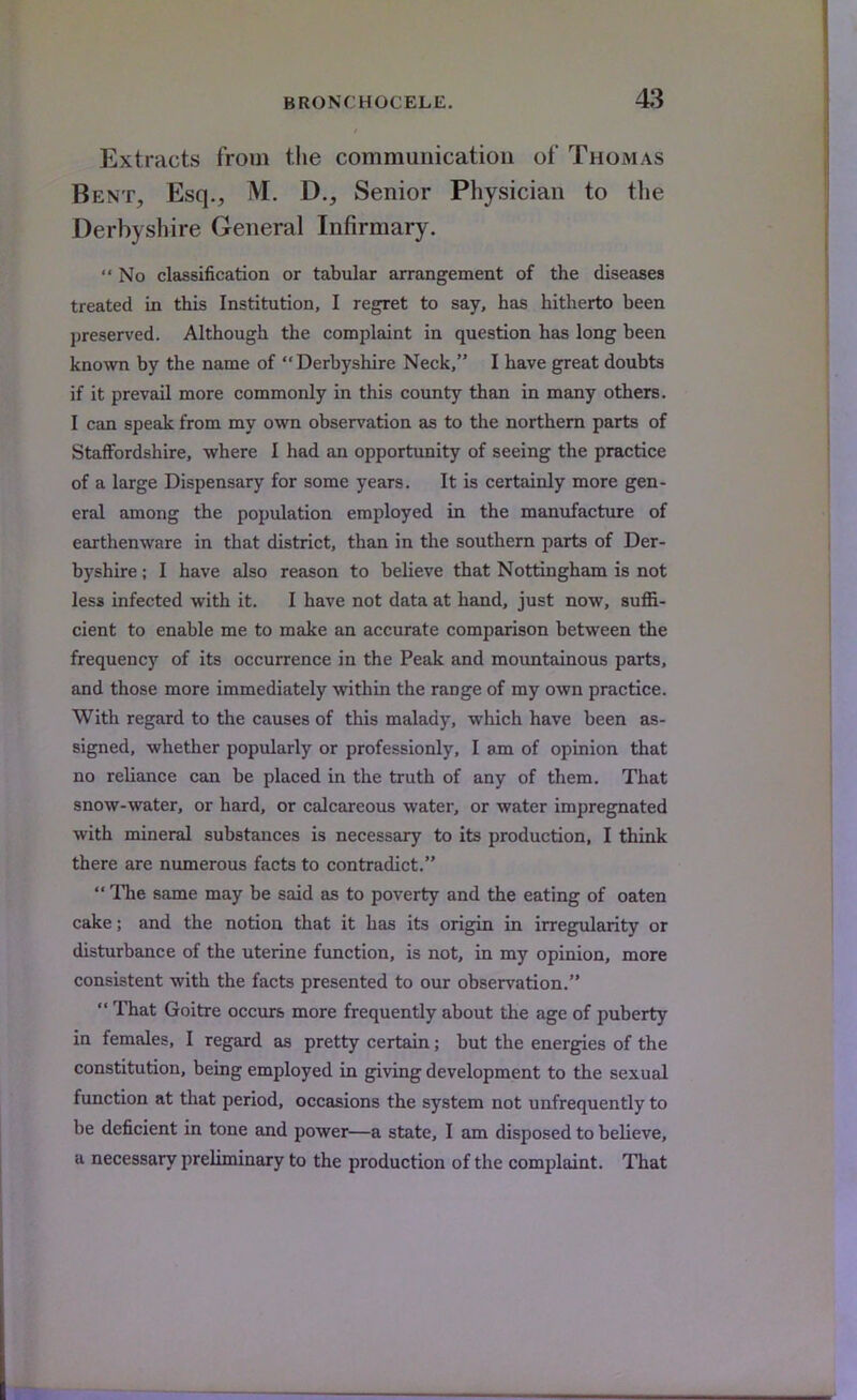 Extracts from the communication of Thomas Bent, Esq., M. D., Senior Physician to the Derbyshire General Infirmary.  No classification or tabular arrangement of the diseases treated in this Institution, I regret to say, has hitherto been preserved. Although the complaint in question has long been known by the name of Derbyshire Neck, I have great doubts if it prevail more commonly in this county than in many others. I can speak from my own observation as to the northern parts of Staffordshire, where I had an opportunity of seeing the practice of a large Dispensary for some years. It is certainly more gen- eral among the population employed in the manufacture of earthenware in that district, than in the southern parts of Der- byshire ; I have also reason to believe that Nottingham is not less infected with it. I have not data at hand, just now, suffi- cient to enable me to make an accurate comparison between the frequency of its occurrence in the Peak and mountainous parts, and those more immediately within the range of my own practice. With regard to the causes of this malady, which have been as- signed, whether popularly or professionly, I am of opinion that no reliance can be placed in the truth of any of them. That snow-water, or hard, or calcareous water, or water impregnated with mineral substances is necessary to its production, I think there are numerous facts to contradict.  The same may be said as to poverty and the eating of oaten cake; and the notion that it has its origin in irregularity or disturbance of the uterine function, is not, in my opinion, more consistent with the facts presented to our observation.  That Goitre occurs more frequently about the age of puberty in females, I regard as pretty certain; but the energies of the constitution, being employed in giving development to the sexual function at that period, occasions the system not unfrequently to be deficient in tone and power—a state, I am disposed to believe, a necessary preliminary to the production of the complaint. That