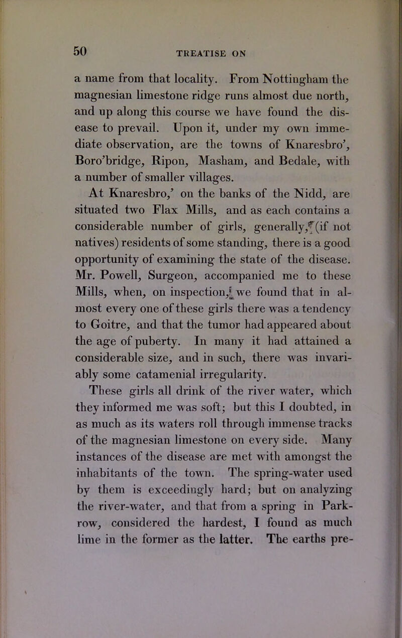 a name from that locality. From Nottingham the magnesian limestone ridge runs almost due north, and up along this course we have found the dis- ease to prevail. Upon it, under my own imme- diate observation, are the towns of Knaresbro', Boro'bridge, Ripon, Masham, and Bedale, with a number of smaller villages. At Knaresbro/ on the banks of the Nidd, are situated two Flax Mills, and as each contains a considerable number of girls, generally,f (if not natives) residents of some standing, there is a good opportunity of examining the state of the disease. Mr. Powell, Surgeon, accompanied me to these Mills, when, on inspection,[we found that in al- most every one of these girls there was a tendency to Goitre, and that the tumor had appeared about the age of puberty. In many it had attained a considerable size, and in such, there was invari- ably some catamenial irregularity. These girls all drink of the river water, which they informed me was soft; but this I doubted, in as much as its waters roll through immense tracks of the magnesian limestone on every side. Many instances of the disease are met with amongst the inhabitants of the town. The spring-water used by them is exceedingly hard; but on analyzing the river-water, and that from a spring in Park- row, considered the hardest, I found as much lime in the former as the latter. The earths pre-