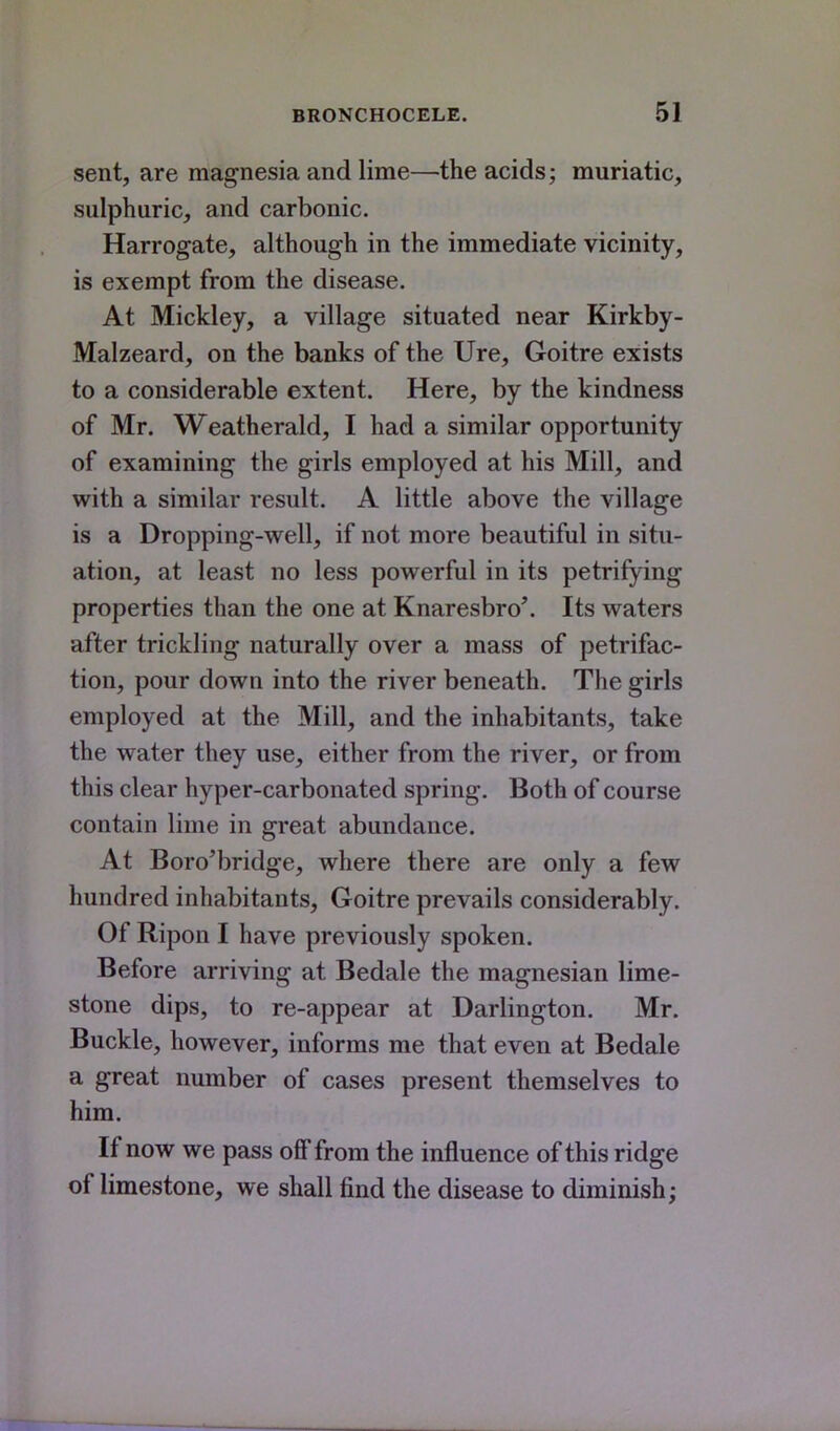 sent, are magnesia and lime—the acids; muriatic, sulphuric, and carbonic. Harrogate, although in the immediate vicinity, is exempt from the disease. At Mickley, a village situated near Kirkby- Malzeard, on the banks of the Ure, Goitre exists to a considerable extent. Here, by the kindness of Mr. Weatherald, I had a similar opportunity of examining the girls employed at his Mill, and with a similar result. A little above the village is a Dropping-well, if not more beautiful in situ- ation, at least no less powerful in its petrifying properties than the one at Knaresbro'. Its waters after trickling naturally over a mass of petrifac- tion, pour down into the river beneath. The girls employed at the Mill, and the inhabitants, take the water they use, either from the river, or from this clear hyper-carbonated spring. Both of course contain lime in great abundance. At Boro'bridge, where there are only a few hundred inhabitants, Goitre prevails considerably. Of Ripon I have previously spoken. Before arriving at Bedale the magnesian lime- stone dips, to re-appear at Darlington. Mr. Buckle, however, informs me that even at Bedale a great number of cases present themselves to him. If now we pass off from the influence of this ridge of limestone, we shall find the disease to diminish;