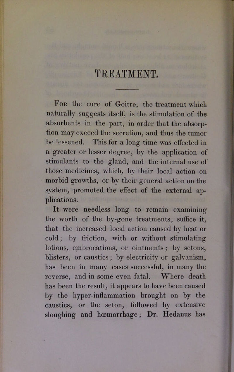 TREATMENT. For the cure of Goitre, the treatment which naturally suggests itself, is the stimulation of the absorbents in the part, in order that the absorp- tion may exceed the secretion, and thus the tumor be lessened. This for a long time was effected in a greater or lesser degree, by the application of stimulants to the gland, and the internal use of those medicines, which, by their local action on morbid growths, or by their general action on the system, promoted the effect of the external ap- plications. It were needless long to remain examining the worth of the by-gone treatments; suffice it, that the increased local action caused by heat or cold; by friction, with or without stimulating lotions, embrocations, or ointments; by setons, blisters, or caustics; by electricity or galvanism, has been in many cases successful, in many the reverse, and in some even fatal. Where death has been the result, it appears to have been caused by the hyper-inflammation brought on by the caustics, or the seton, followed by extensive sloughing and hoemorrhage; Dr. Hedanus has