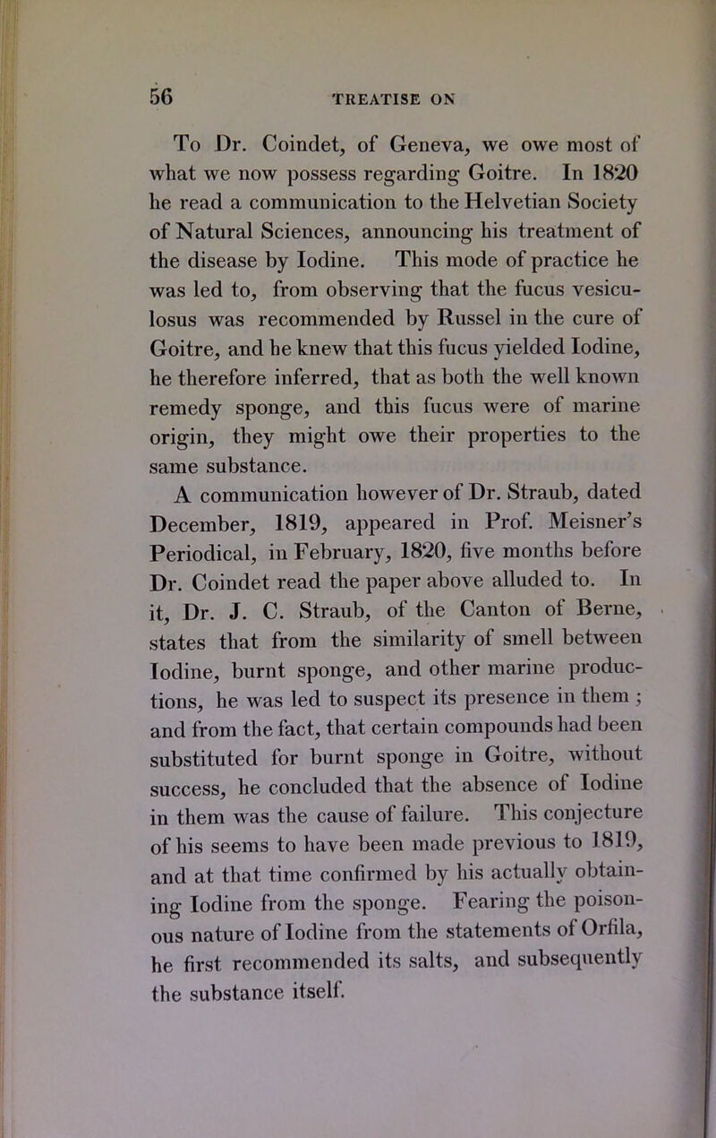 To Dr. Coindet, of Geneva, we owe most of what we now possess regarding Goitre. In 1820 he read a communication to the Helvetian Society of Natural Sciences, announcing his treatment of the disease by Iodine. This mode of practice he was led to, from observing that the fucus vesicu- losus was recommended by Russel in the cure of Goitre, and he knew that this fucus yielded Iodine, he therefore inferred, that as both the well known remedy sponge, and this fucus were of marine origin, they might owe their properties to the same substance. A communication however of Dr. Straub, dated December, 1819, appeared in Prof. Meisner's Periodical, in February, 1820, five months before Dr. Coindet read the paper above alluded to. In it. Dr. J. C. Straub, of the Canton of Berne, states that from the similarity of smell between Iodine, burnt sponge, and other marine produc- tions, he was led to suspect its presence in them ; and from the fact, that certain compounds had been substituted for burnt sponge in Goitre, without success, he concluded that the absence of Iodine in them was the cause of failure. This conjecture of his seems to have been made previous to 1819, and at that time confirmed by his actually obtain- ing Iodine from the sponge. Fearing the poison- ous nature of Iodine from the statements of Orfila, he first recommended its salts, and subsequently the substance itself