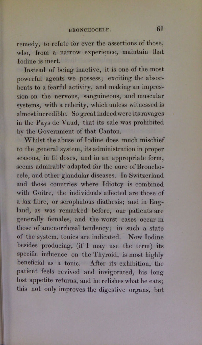 remedy, to refute for ever the assertions of those, who, from a narrow experience, maintain that Iodine is inert. Instead of being inactive, it is one of the most powerful agents we possess; exciting the absor- bents to a fearful activity, and making an impres- sion on the nervous, sanguineous, and muscular systems, with a celerity, which unless witnessed is almost incredible. So great indeed were its ravages in the Pays de Vaud, that its sale was prohibited by the Government of that Canton. Whilst the abuse of Iodine does much mischief to the general system, its administration in proper seasons, in fit doses, and in an appropriate form, seems admirably adapted for the cure of Broncho- cele, and other glandular diseases. In Switzerland and those countries where Idiotcy is combined with Goitre, the individuals affected are those of a lax fibre, or scrophulous diathesis; and in Eng- land, as was remarked before, our patients are generally females, and the worst cases occur in those of amenorrhoeal tendency; in such a state of the system, tonics are indicated. Now Iodine besides producing, (if I may use the term) its specific influence on the Thyroid, is most highly beneficial as a tonic. After its exhibition, the patient feels revived and invigorated, his long lost appetite returns, and he relishes what he eats; this not only improves the digestive organs, but