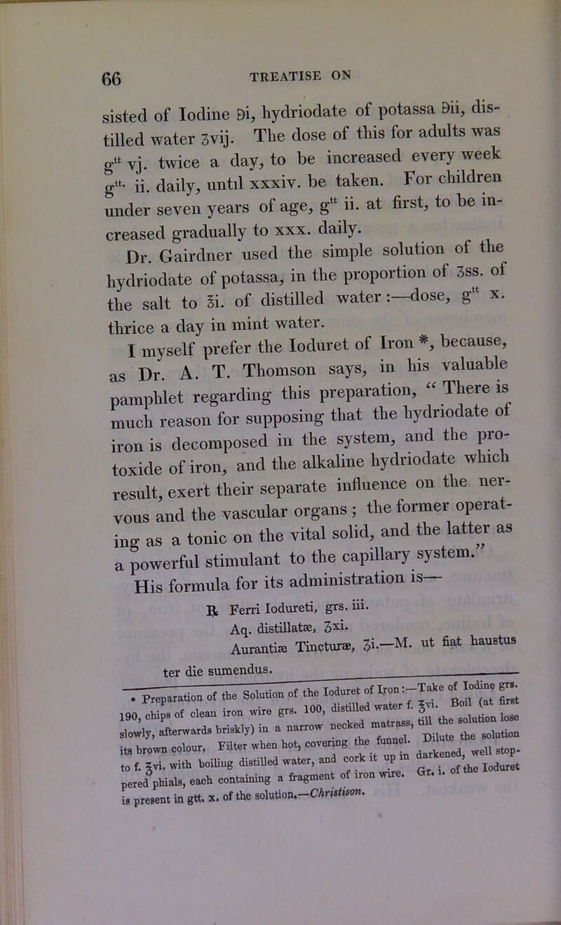 sisted of Iodine Di, hydriodate of potassa Bii, dis- tilled water 3vij. The dose of this for adults was gvj. twice a day, to be increased every week g- ii. daily, until xxxiv. be taken. For children under seven years of age, g ii. at first, to be in- creased gradually to xxx. daily. Dr. Gairdner used the simple solution of the hydriodate of potassa, in the proportion of 3ss. of the salt to Si. of distilled water:—dose, g x. thrice a day in mint water. I myself prefer the loduret of Iron because, as Dr. A. T. Thomson says, in his valuable pamphlet regarding this preparation,  There is much reason for supposing that the hydriodate of iron is decomposed in the system, and the pro- toxide of iron, and the alkaline hydriodate which result, exert their separate influence on the ner- vous and the vascular organs ; the former operat- ing as a tonic on the vital solid, and the latter as a powerful stimulant to the capillary system. His formula for its administration is— R Ferri lodureti, grs. iii. Aq. distillatse, 3xi. Auranti^ Tincture, Zl-M. ut fiat liaustus ter die sumendus. ^ 190, 3 of cleaa iron wire grs. 100, disdUed wa^^ . l- J^^^^l^ 3lov;i,, afterwards .ris.ly) in a narrow ^^f^^^^^ ' ^^^^ its brown colour. Filter when hot, cover^^g the fmm 1. D^l to f. gvi. with hoiUug distiUed water, and cork ,t up dark^ne , pered phials, eax=h containing a fragment of iron w^e. Gr. is present in gtt x. of the solution.-ar«<.*o«.