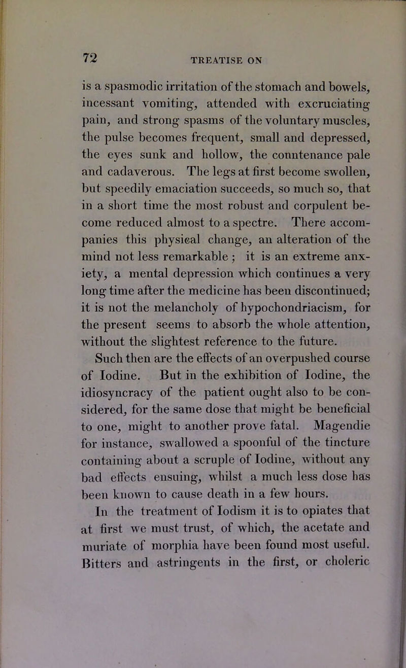 is a spasmodic irritation of the stomach and bowels, incessant vomiting, attended with excruciating pain, and strong spasms of the voluntary muscles, the pulse becomes frequent, small and depressed, the eyes sunk and hollow, the countenance pale and cadaverous. The legs at first become swollen, but speedily emaciation succeeds, so much so, that in a short time the most robust and corpulent be- come reduced almost to a spectre. There accom- panies this physical change, an alteration of the mind not less remarkable ; it is an extreme anx- iety, a mental depression which continues a very long time after the medicine has been discontinued; it is not the melancholy of hypochondriacism, for the present seems to absorb the whole attention, without the slightest reference to the future. Such then are the effects of an overpushed course of Iodine. But in the exhibition of Iodine, the idiosyncracy of the patient ought also to be con- sidered, for the same dose that might be beneficial to one, might to another prove fatal. Magendie for instance, swallowed a spoonful of the tincture containing about a scruple of Iodine, without any bad effects ensuing, whilst a much less dose has been known to cause death in a few hours. In the treatment of lodism it is to opiates that at first we must trust, of which, the acetate and muriate of morphia have been found most useful. Bitters and astringents in the first, or choleric