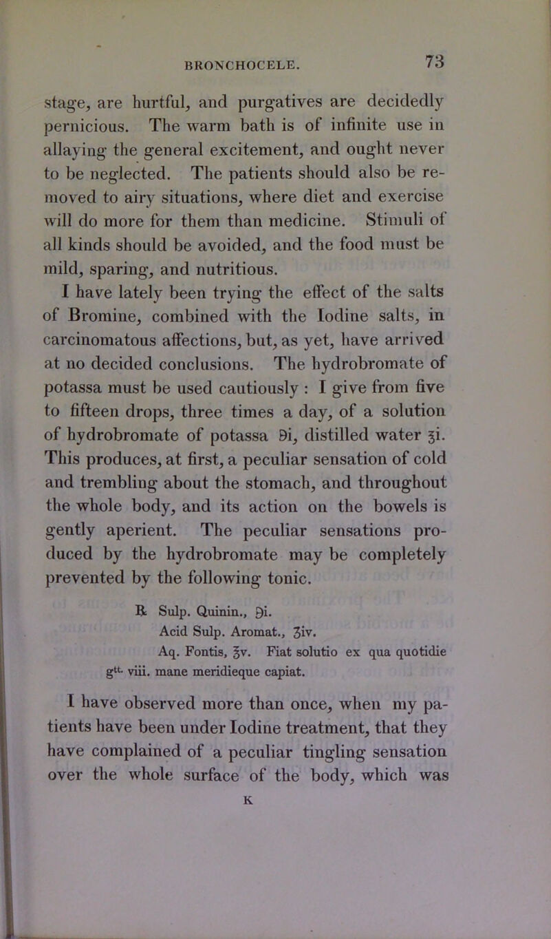 stage, are hurtful, and purgatives are decidedly pernicious. The warm bath is of infinite use in allaying the general excitement, and ought never to be neglected. The patients should also be re- moved to airy situations, where diet and exercise will do more for them than medicine. Stimuli of all kinds should be avoided, and the food must be mild, sparing, and nutritious. I have lately been trying the effect of the salts of Bromine, combined with the Iodine salts, in carcinomatous affections, but, as yet, have arrived at no decided conclusions. The hydrobromate of potassa must be used cautiously : I give from five to fifteen drops, three times a day, of a solution of hydrobromate of potassa 9i, distilled water ji. This produces, at first, a peculiar sensation of cold and trembling about the stomach, and throughout the whole body, and its action on the bowels is gently aperient. The peculiar sensations pro- duced by the hydrobromate may be completely prevented by the following tonic. Be Sulp. Quinin., Qi. Acid Sulp. Aromat., 3iv. Aq. Fontis, ^v. Fiat solutio ex qua quotidie g- viii. mane meridieque capiat. I have observed more than once, when my pa- tients have been under Iodine treatment, that they have complained of a peculiar tingling sensation over the whole surface of the body, which was K