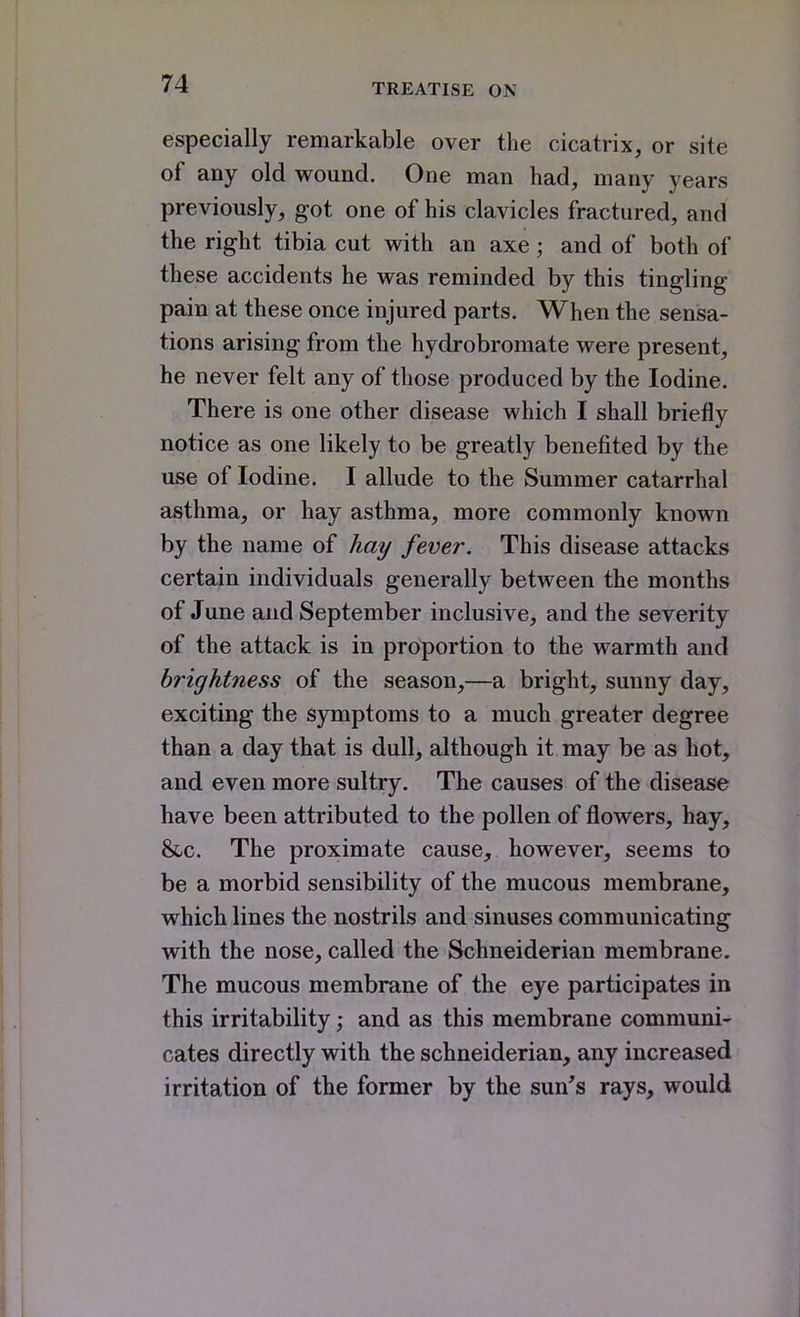 especially remarkable over the cicatrix, or site of any old wound. One man had, many years previously, got one of his clavicles fractured, and the right tibia cut with an axe; and of both of these accidents he was reminded by this tingling pain at these once injured parts. When the sensa- tions arising from the hydrobromate were present, he never felt any of those produced by the Iodine. There is one other disease which I shall briefly notice as one likely to be greatly benefited by the use of Iodine. I allude to the Summer catarrhal asthma, or hay asthma, more commonly known by the name of hay fever. This disease attacks certain individuals generally between the months of June and September inclusive, and the severity of the attack is in proportion to the warmth and brightness of the season,—a bright, sunny day, exciting the symptoms to a much greater degree than a day that is dull, although it may be as hot, and even more sultry. The causes of the disease have been attributed to the pollen of flowers, hay, &c. The proximate cause, however, seems to be a morbid sensibility of the mucous membrane, which lines the nostrils and sinuses communicating with the nose, called the Schneiderian membrane. The mucous membrane of the eye participates in this irritability; and as this membrane communi- cates directly with the schneiderian, any increased irritation of the former by the sun's rays, would
