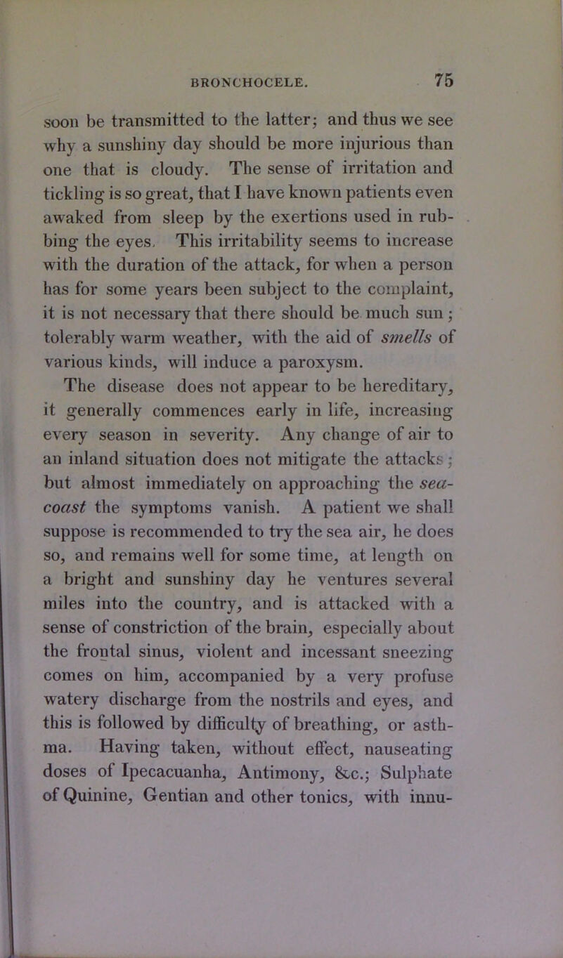 soon be transmitted to the latter; and thus we see why a sunshiny day should be more injurious than one that is cloudy. The sense of irritation and tickling is so great, that I have known patients even awaked from sleep by the exertions used in rub- bing the eyes. This irritability seems to increase with the duration of the attack, for when a person has for some years been subject to the complaint, it is not necessary that there should be much sun; tolerably warm weather, with the aid of smells of various kinds, will induce a paroxysm. The disease does not appear to be hereditary, it generally commences early in life, increasing every season in severity. Any change of air to an inland situation does not mitigate the attacks but almost immediately on approaching the sea- coast the symptoms vanish. A patient we shall suppose is recommended to try the sea air, he does so, and remains well for some time, at length on a bright and sunshiny day he ventures several miles into the country, and is attacked with a sense of constriction of the brain, especially about the frontal sinus, violent and incessant sneezing comes on him, accompanied by a very profuse watery discharge from the nostrils and eyes, and this is followed by difficulty of breathing, or asth- ma. Having taken, without effect, nauseating doses of Ipecacuanha, Antimony, &-c.; Sulphate of Quinine, Gentian and other tonics, with innu-