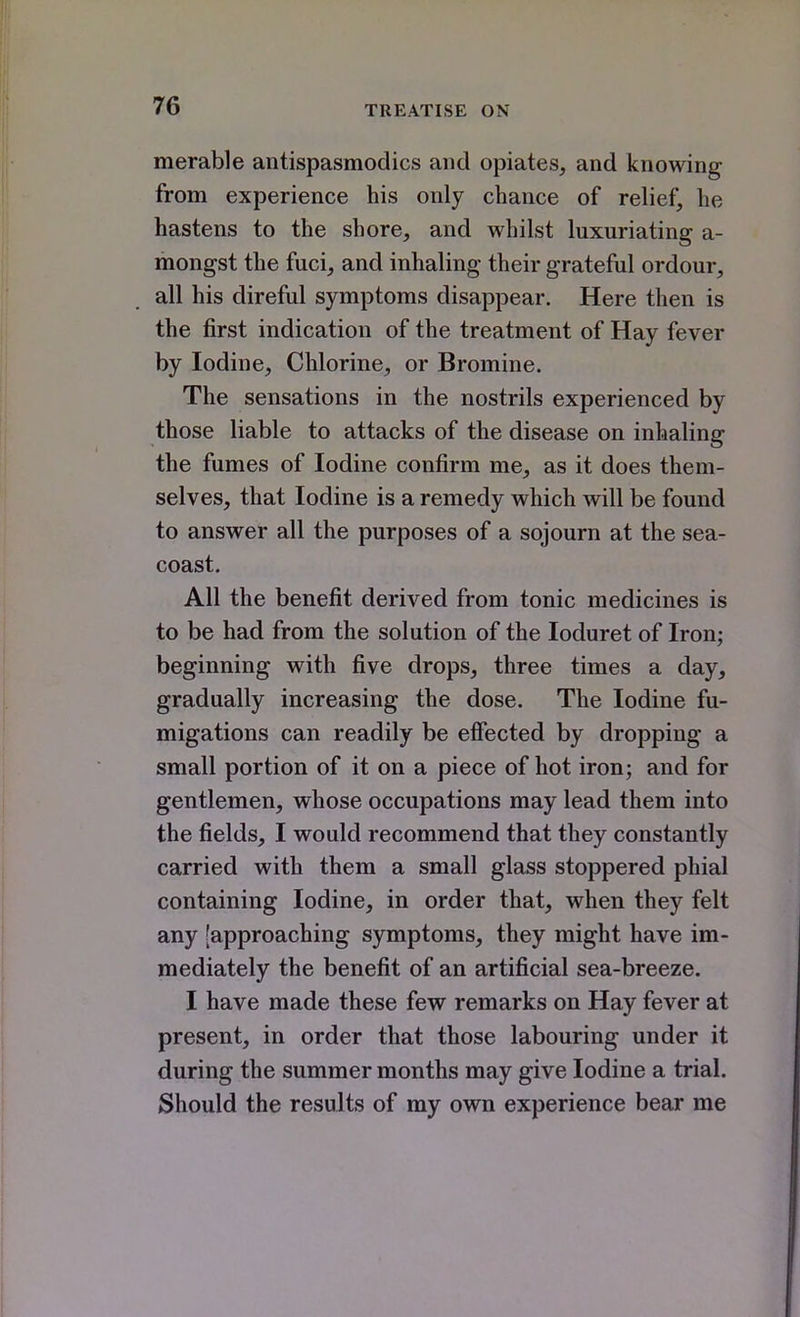 merable antispasmodics and opiates, and knowing from experience his only chance of relief, he hastens to the shore, and whilst luxuriating a- mongst the fuci, and inhaling their grateful ordour, all his direful symptoms disappear. Here then is the first indication of the treatment of Hay fever by Iodine, Chlorine, or Bromine. The sensations in the nostrils experienced by those liable to attacks of the disease on inhaling the fumes of Iodine confirm me, as it does them- selves, that Iodine is a remedy which will be found to answer all the purposes of a sojourn at the sea- coast. All the benefit derived from tonic medicines is to be had from the solution of the loduret of Iron; beginning with five drops, three times a day, gradually increasing the dose. The Iodine fu- migations can readily be efiected by dropping a small portion of it on a piece of hot iron; and for gentlemen, whose occupations may lead them into the fields, I would recommend that they constantly carried with them a small glass stoppered phial containing Iodine, in order that, when they felt any [approaching symptoms, they might have im- mediately the benefit of an artificial sea-breeze. I have made these few remarks on Hay fever at present, in order that those labouring under it during the summer months may give Iodine a trial. Should the results of my own experience bear me
