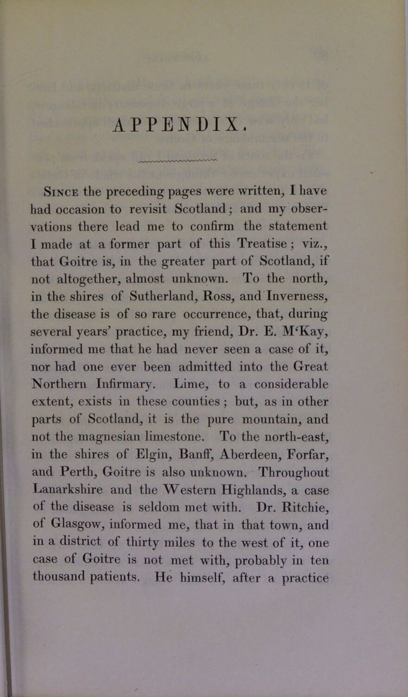 APPENDIX. Since the preceding pages were written, I have had occasion to revisit Scotland; and my obser- vations there lead me to confirm the statement I made at a former part of this Treatise ; viz., that Goitre is, in the greater part of Scotland, if not altogether, almost unknown. To the north, in the shires of Sutherland, Ross, and Inverness, the disease is of so rare occurrence, that, during several years' practice, my friend. Dr. E. M'Kay, informed me that he had never seen a case of it, nor had one ever been admitted into the Great Northern Infirmary. Lime, to a considerable extent, exists in these counties ; but, as in other parts of Scotland, it is the pure mountain, and not the magnesian limestone. To the north-east, in the shires of Elgin, Banff, Aberdeen, Forfar, and Perth, Goitre is also unknown. Throughout Lanarkshire and the Western Highlands, a case of the disease is seldom met with. Dr. Ritchie, of Glasgow, informed me, that in that town, and in a district of thirty miles to the west of it, one case of Goitre is not met with, probably in ten thousand patients. He himself, after a practice