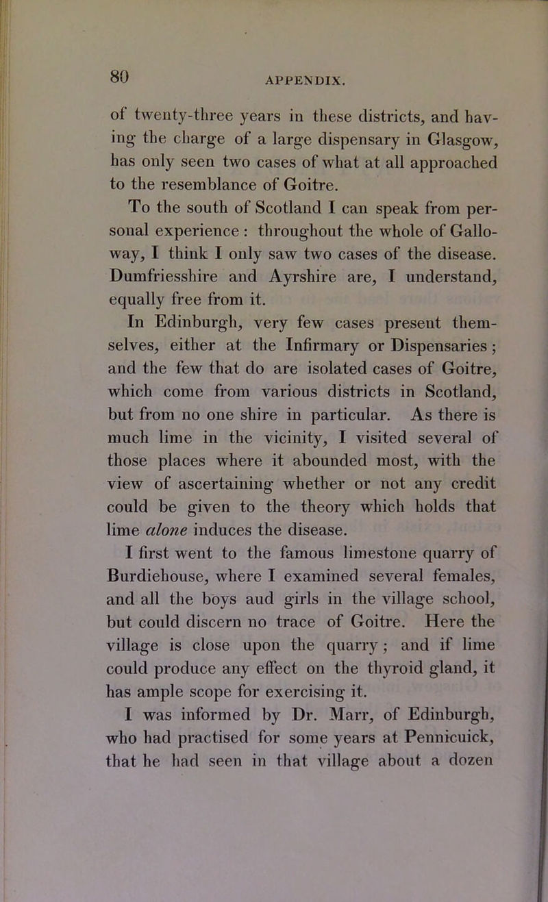 of twenty-three years in these districts, and hav- ing the charge of a large dispensary in Glasgow, has only seen two cases of what at all approached to the resemblance of Goitre. To the south of Scotland I can speak from per- sonal experience : throughout the whole of Gallo- way, I think I only saw two cases of the disease. Dumfriesshire and Ayrshire are, I understand, equally free from it. In Edinburgh, very few cases present them- selves, either at the Infirmary or Dispensaries; and the few that do are isolated cases of Goitre, which come from various districts in Scotland, but from no one shire in particular. As there is much lime in the vicinity, I visited several of those places where it abounded most, with the view of ascertaining whether or not any credit could be given to the theory which holds that lime alone induces the disease. I first went to the famous limestone quarry of Burdiehouse, where I examined several females, and all the boys aud girls in the village school, but could discern no trace of Goitre. Here the village is close upon the quarry; and if lime could produce any elFect on the thyroid gland, it has ample scope for exercising it. I was informed by Dr. Marr, of Edinburgh, who had practised for some years at Pennicuick, that he had seen in that village about a dozen