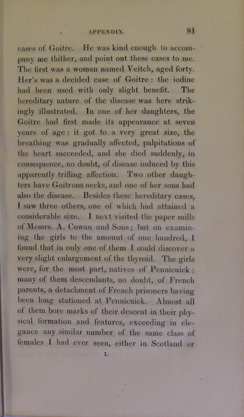 cases of Goitre. He was kind euougli to accom- pany me thither, and point out these cases to me. The first was a woman named Veitch, aged forty. Her's was a decided case of Goitre : the iodine had been used with only slight benefit. The hereditary nature of the disease was here strik- ingly illustrated. In one of her daughters, the Goitre had first made its appearance at seven years of age : it got to a very great size, the breathing was gradually affected, palpitations of the heart succeeded, and she died suddenly, in consequence, no doubt, of disease induced by this apparently trifling affection. Two other daugh- ters have Goitrous necks, and one of her sons had also the disease. Besides these hereditary cases, I saw three others, one of which had attained a considerable size. 1 next visited the paper mills of Messrs. A. Cowan and Sons; but on examin- ing the girls to the amount of one hundred, 1 found that in only one of them I could discover a very slight enlargement of the thyroid. The girls were, for the most part, natives of Pennicuick ; many of them descendants, no doubt, of French parents, a detachment of French prisoners having been long stationed at Pennicuick. Almost all of them bore marks of their descent in their phy- sical formation and features, exceeding in ele- gance any similar number of the same class of females I had ever seen, either in Scotland or