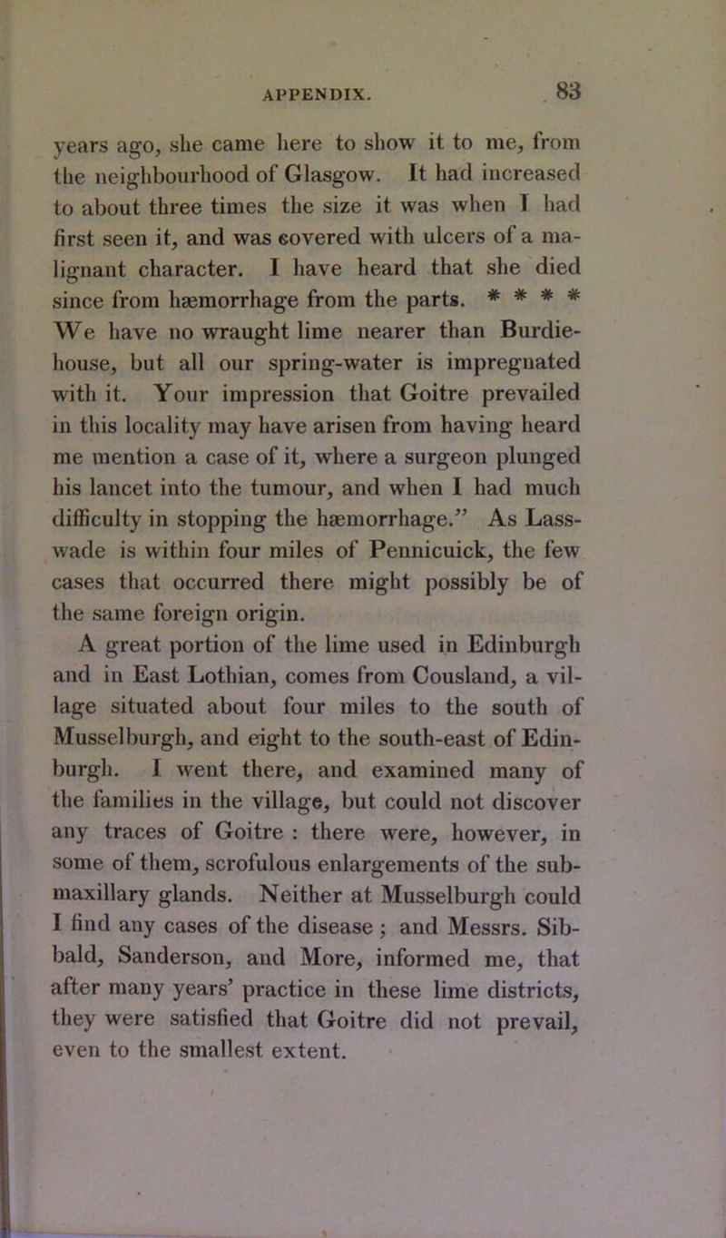 years ago, she came here to show it to me, from the neighbourhood of Glasgow. It had increased to about three times the size it was when I had first seen it, and was covered with ulcers of a ma- lignant character. I have heard that she died since from haemorrhage from the parts. * * * * We have no wraught lime nearer than Burdie- house, but all our spring-water is impregnated with it. Your impression that Goitre prevailed in this locality may have arisen from having heard me mention a case of it, where a surgeon plunged his lancet into the tumour, and when I had much difficulty in stopping the haemorrhage. As Lass- wade is within four miles of Pennicuick, the few cases that occurred there might possibly be of the same foreign origin. A great portion of the lime used in Edinburgh and in East Lothian, comes from Cousland, a vil- lage situated about four miles to the south of Musselburgh, and eight to the south-east of Edin- burgh. I went there, and examined many of the families in the village, but could not discover any traces of Goitre : there were, however, in some of them, scrofulous enlargements of the sub- maxillary glands. Neither at Musselburgh could I find any cases of the disease; and Messrs. Sib- bald, Sanderson, and More, informed me, that after many years' practice in these lime districts, they were satisfied that Goitre did not prevail, even to the smallest extent.