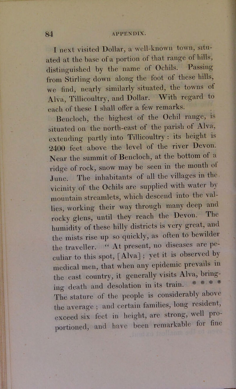 I next visited Dollar, a well-known town, situ- ated at the base of a portion of that range of hills, distinguished by the name of Ochils. Passing from Stirling down along the foot of these hills, we find, nearly similarly situated, the towns of Alva, Tillicoultry, and Dollar. With regard to each of these I shall offer a few remarks. Bencloch, the highest of the Ochil range, is situated on the north-east of the parish of Alva, extending partly into Tillicoultry : its height is 2400 feet above the level of the river Devon. Near the summit of Bencloch, at the bottom of a ridge of rock, snow may be seen in the month of June. The inhabitants of all the villages in the vicinity of the Ochils are supplied with water by mountain streamlets, which descend into the val- lies, working their way through many deep and rocky glens, until they reach the Devon. The humidity of these hilly districts is very great, and the mists rise up so quickly, as often to bewilder the traveller.  At present, no diseases are pe- culiar to this spot, [Alva] ; yet it is observed by medical men, that when any epidemic prevails in the east country, it generally visits Alva, bring- ing death and desolation in its train. * * * * The stature of the people is considerably above the average ; and certain families, long resident, exceed six feet in height, are strong, well pro- portioned, and have been remarkable for fine