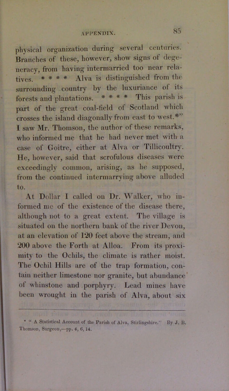 physical organization during several centuries. Branches of these, however, show signs of dege- neracy, from having intermarried too near rela- tives. * * * * Alva is distinguished from the surrounding country by the luxuriance of its forests and plantations. * * * * This parish is part of the great coal-field of Scotland which crosses the island diagonally from east to west.* I saw Mr. Thomson, the author of these remarks, who informed me that he had never met with a case of Goitre, either at Alva or Tillicoultry. He, however, said that scrofulous diseases were exceedingly common, arising, as he supposed, from the continued intermarrying above alluded to. At Dollar I called ou Dr. Walker, who in- formed me of the existence of the disease there, although not to a great extent. The village is situated on the northern bank of the river Devon, at an elevation of 120 feet above the stream, and 200 above the Forth at Alloa. From its proxi- mity to the Ocliils, the climate is rather moist. The Ochil Hills are of the trap formation, con- tain neither limestone nor granite, but abundance' of whinstone and porphyry. Lead mines have been wrought in the parish of Alva, about six •  A Statistical Account of the Parish of Alva, Stirlingshire. By J. B. Thomson, Surgeou,—pp. 4, 6,14.