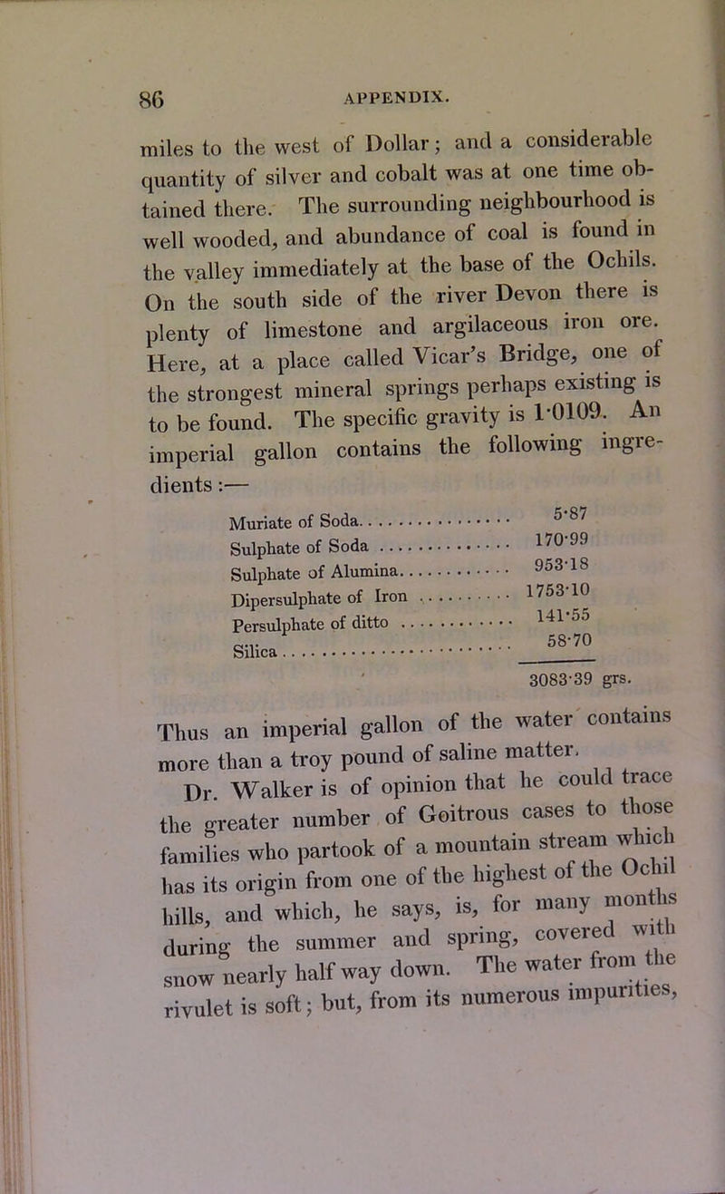 miles to the west of Dollar; and a considerable quantity of silver and cobalt was at one time ob- tained there. The surrounding neighbourhood is well wooded, and abundance of coal is found in the valley immediately at the base of the Ochils. On the south side of the river Devon there is plenty of limestone and argilaceous iron ore. Here, at a place called Vicar's Bridge, one of the strongest mineral springs perhaps existmg is to be found. The specific gravity is 1-0109. An imperial gallon contains the following ingre- dients :— Muriate of Soda ^'^^ Sulphate of Soda 170-99 Sulphate of Alumina 953-18 Dipersulphate of Iron 1753-10 Persulphate of ditto 141-55 58-70 Silica _______ 3083-39 grs. Thus an imperial gallon of the water contains more than a troy pound of saline matter, Dr Walker is of opinion that he could trace the srreater number of Goitrous cases to those families who partook of a mountain stream wh.ch has its origin from one of the highest of the Ochil hilU, and which, he says, is, for many months during the summer and spring, covered with snow nearly half way down. The water from the rivulet is soft; but, from its numerous impurities.