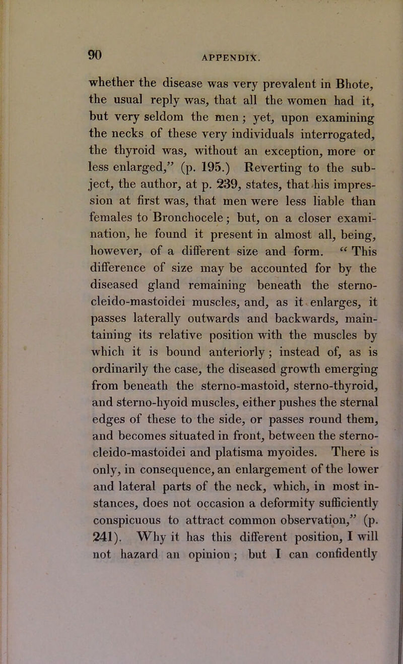 whether the disease was very prevalent in Bhote, the usual reply was, that all the women had it, but very seldom the men; yet, upon examining the necks of these very individuals interrogated, the thyroid was, without an exception, more or less enlarged, (p. 195.) Reverting to the sub- ject, the author, at p. 239, states, that his impres- sion at first was, that men were less liable than females to Bronchocele; but, on a closer exami- nation, he found it present in almost all, being, however, of a different size and form.  This difference of size may be accounted for by the diseased gland remaining beneath the sterno- cleido-mastoidei muscles, and, as it enlarges, it passes laterally outwards and backwards, main- taining its relative position with the muscles by which it is bound anteriorly; instead of, as is ordinarily the case, the diseased growth emerging from beneath the sterno-mastoid, sterno-thyroid, and sterno-hyoid muscles, either pushes the sternal edges of these to the side, or passes round them, and becomes situated in front, between the sterno- cleido-mastoidei and platisma myoides. There is only, in consequence, an enlargement of the lower and lateral parts of the neck, which, in most in- stances, does not occasion a deformity sufficiently conspicuous to attract common observation, (p. 241). Why it has this different position, I will not hazard an opinion ; but I can confidently