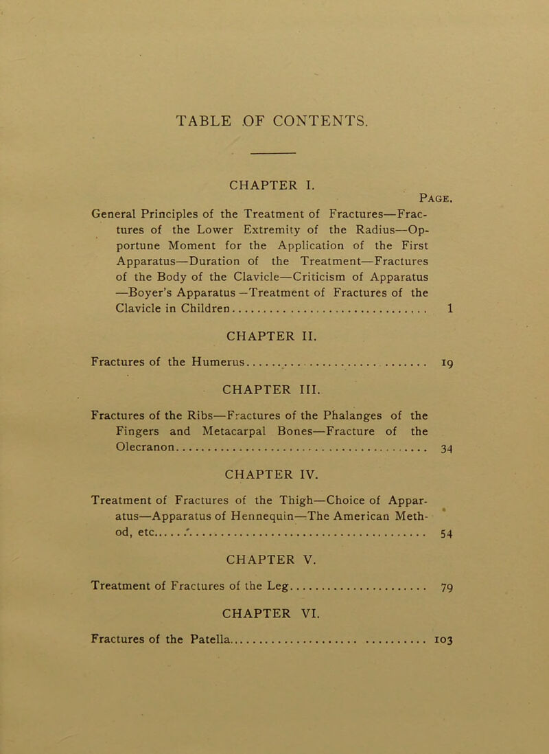 TABLE OF CONTENTS. CHAPTER I. Page. General Principles of the Treatment of Fractures—Frac- tures of the Lower Extremity of the Radius—Op- portune Moment for the Application of the First Apparatus—Duration of the Treatment—Fractures of the Body of the Clavicle—Criticism of Apparatus —Boyer’s Apparatus—Treatment of Fractures of the Clavicle in Children 1 CHAPTER II. Fractures of the Humerus 19 CHAPTER III. Fractures of the Ribs—Fractures of the Phalanges of the Fingers and Metacarpal Bones—Fracture of the Olecranon 34 CHAPTER IV. Treatment of Fractures of the Thigh—Choice of Appar- atus—Apparatus of Hennequin—-The American Meth- od, etc .' 54 CHAPTER V. Treatment of Fractures of the Leg 79 CHAPTER VI. Fractures of the Patella 103