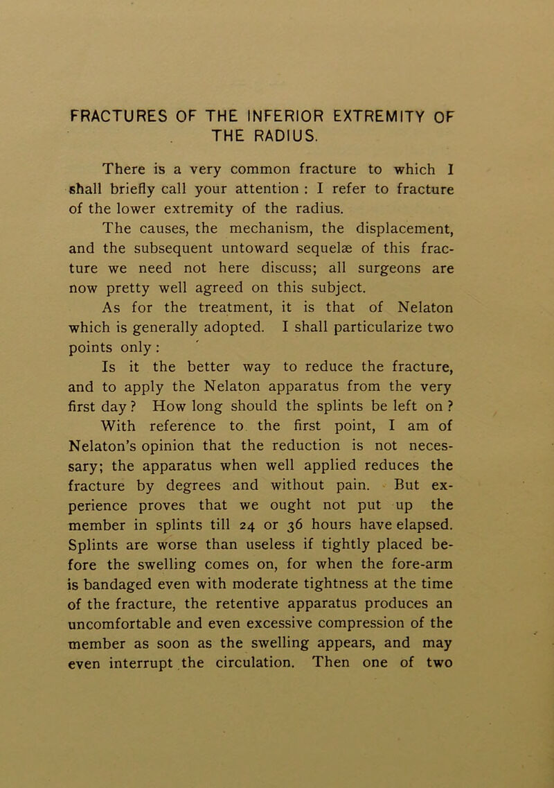 THE RADIUS. There is a very common fracture to which I shall briefly call your attention : I refer to fracture of the lower extremity of the radius. The causes, the mechanism, the displacement, and the subsequent untoward sequelae of this frac- ture we need not here discuss; all surgeons are now pretty well agreed on this subject. As for the treatment, it is that of Nelaton which is generally adopted. I shall particularize two points only: Is it the better way to reduce the fracture, and to apply the Nelaton apparatus from the very first day ? How long should the splints be left on ? With reference to the first point, I am of Nelaton’s opinion that the reduction is not neces- sary; the apparatus when well applied reduces the fracture by degrees and without pain. But ex- perience proves that we ought not put up the member in splints till 24 or 36 hours have elapsed. Splints are worse than useless if tightly placed be- fore the swelling comes on, for when the fore-arm is bandaged even with moderate tightness at the time of the fracture, the retentive apparatus produces an uncomfortable and even excessive compression of the member as soon as the swelling appears, and may even interrupt the circulation. Then one of two