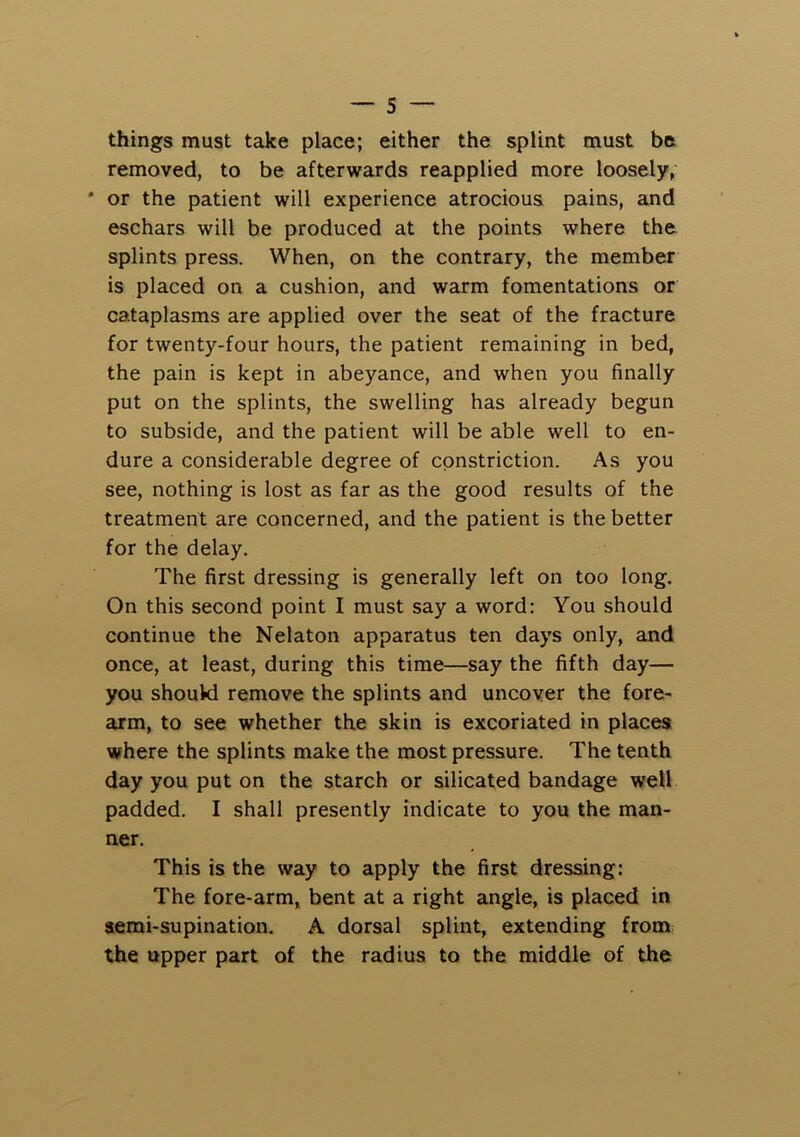 things must take place; either the splint must be removed, to be afterwards reapplied more loosely, * or the patient will experience atrocious pains, and eschars will be produced at the points where the splints press. When, on the contrary, the member is placed on a cushion, and warm fomentations or cataplasms are applied over the seat of the fracture for twenty-four hours, the patient remaining in bed, the pain is kept in abeyance, and when you finally put on the splints, the swelling has already begun to subside, and the patient will be able well to en- dure a considerable degree of constriction. As you see, nothing is lost as far as the good results of the treatment are concerned, and the patient is the better for the delay. The first dressing is generally left on too long. On this second point I must say a word: You should continue the Nelaton apparatus ten days only, and once, at least, during this time—say the fifth day— you shouki remove the splints and uncover the fore- arm, to see whether the skin is excoriated in places where the splints make the most pressure. The tenth day you put on the starch or silicated bandage well padded. I shall presently indicate to you the man- ner. This is the way to apply the first dressing: The fore-arm, bent at a right angle, is placed in semi-supination. A dorsal splint, extending from the upper part of the radius to the middle of the