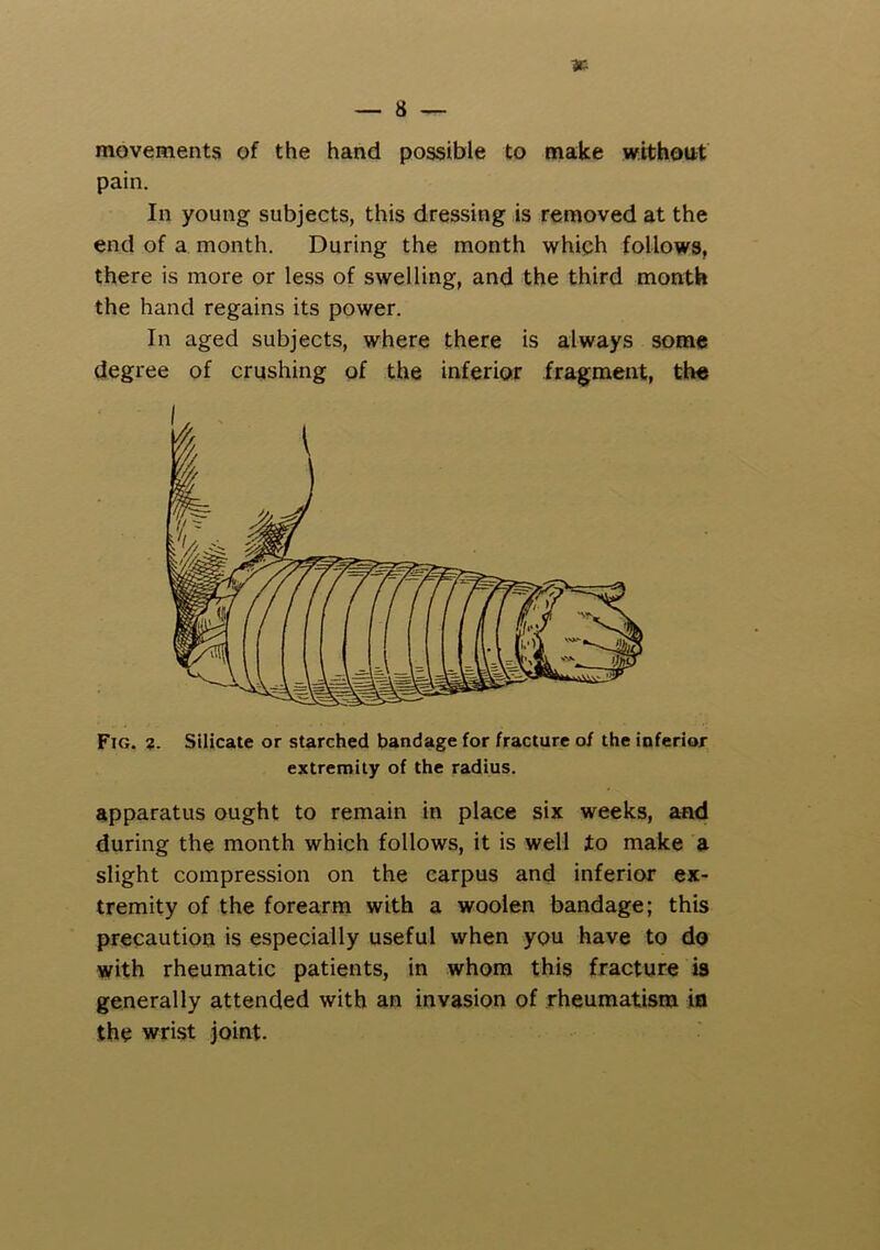 movements of the hand possible to make without pain. In young subjects, this dressing is removed at the end of a month. During the month whiph follows, there is more or less of swelling, and the third month the hand regains its power. In aged subjects, where there is always some degree of crushing of the inferior fragment, the Fig. ?. Silicate or starched bandage for fracture of the inferior extremity of the radius. apparatus ought to remain in place six weeks, and during the month which follows, it is well to make a slight compression on the carpus and inferior ex- tremity of the forearm with a woolen bandage; this precaution is especially useful when you have to do with rheumatic patients, in whom this fracture is generally attended with an invasion of rheumatism in the wrist joint.