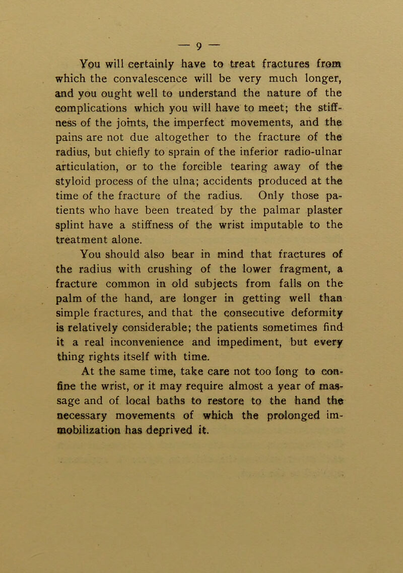 You will eertainly have to treat fractures from which the convalescence will be very much longer, and you ought well to understand the nature of the complications which you will have to meet; the stiff- ness of the joints, the imperfect movements, and the pains are not due altogether to the fracture of the radius, but chiefly to sprain of the inferior radio-ulnar articulation, or to the forcible tearing away of the styloid process of the ulna; accidents produced at the time of the fracture of the radius. Only those pa- tients who have been treated by the palmar plaster splint have a stiffness of the wrist imputable to the treatment alone. You should also bear in mind that fractures of the radius with crushing of the lower fragment, a fracture common in old subjects from falls on the palm of the hand, are longer in getting well than simple fractures, and that the consecutive deformity is relatively considerable; the patients sometimes find it a real inconvenience and impediment, but every thing rights itself with time. At the same time, take care not too long to con- fine the wrist, or it may require almost a year of mas- sage and of local baths to restore to the hand the necessary movements of which the prolonged im- mobilization has deprived it.